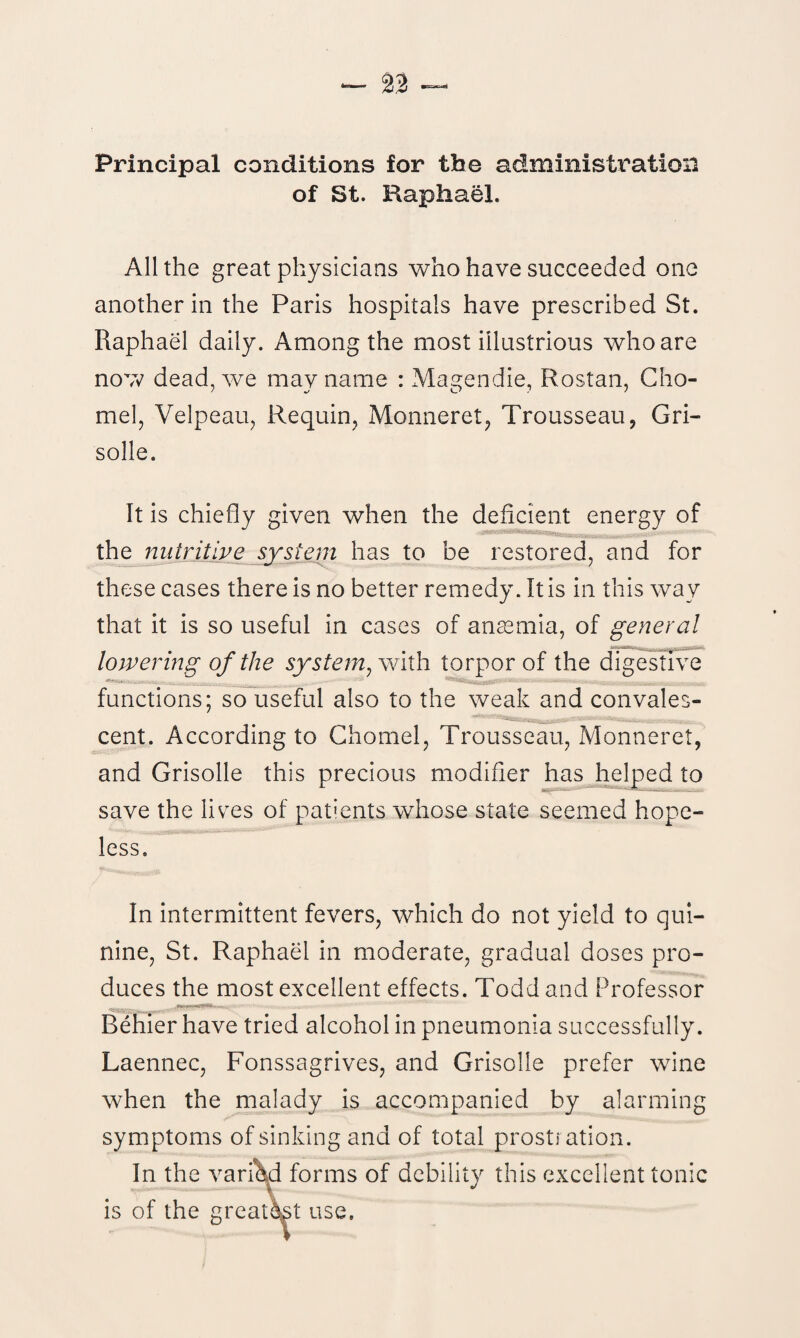 Principal conditions for the administration of St. Raphael. All the great physicians who have succeeded one another in the Paris hospitals have prescribed St. Raphael daily. Among the most illustrious who are now dead, we may name : Magendie, Rostan, Cho- mel, Velpeau, Requin, Monneret, Trousseau, Gri- solle. It is chiefly given when the deficient energy of the nutritive system has to be restored, and for these cases there is no better remedy. It is in this way that it is so useful in cases of ansemia, of general lowering of the system, with torpor of the digestive functions; so useful also to the weak and convales¬ cent. According to Chomel, Trousseau, Monneret, and Grisolle this precious modifier has helped to save the lives of patients whose state seemed hope¬ less. In intermittent fevers, which do not yield to qui¬ nine, St. Raphael in moderate, gradual doses pro¬ duces the most excellent effects. Todd and Professor Behier have tried alcohol in pneumonia successfully. Laennec, Fonssagrives, and Grisolle prefer wine when the malady is accompanied by alarming symptoms of sinking and of total prostration. In the varied forms of debility this excellent tonic is of the greatest use.