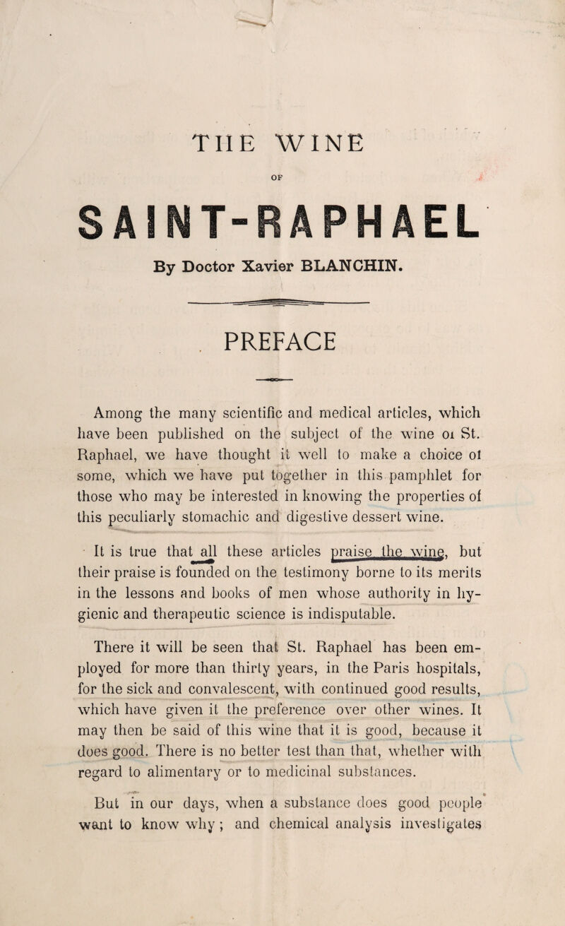 TIIE WINE OF By Doctor Xavier BLANCHIN. PREFACE Among the many scientific and medical articles, which have been published on the subject of the wine ox St. Raphael, we have thought it well to make a choice ol some, which we have put together in this pamphlet for those who may be interested in knowing the properties of this peculiarly stomachic and digestive dessert wine. It is true that all these articles praise the wine, but their praise is founded on the testimony borne to its merits in the lessons and books of men whose authority in hy¬ gienic and therapeutic science is indisputable. There it will be seen that St. Raphael has been em¬ ployed for more than thirty years, in the Paris hospitals, for the sick and convalescent, with continued good results, which have given it the preference over other wines. It may then be said of this wine that it is good, because it does good. There is no better test than that, whether with regard to alimentary or to medicinal substances. , But in our days, when a substance does good people want to know why ; and chemical analysis investigates