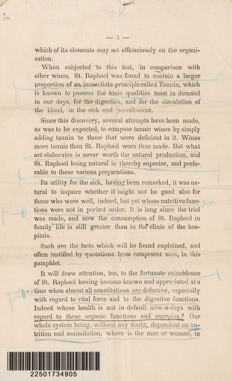 which of its elements may act efficaciously on the organi¬ sation. When subjected to this test, in comparison with other wines, St. Raphael was found to contain a larger proportion of an, immediate ^principle called Tannin, which is known to possess the tonic qualities most in demand in our days, for the digestion, and for the circulation of tl 1C b'luuu, 111 the sick and Convalescent. Since this discovery, several attempts have been made, as was to be expected, to compose tannic wines by simply adding tannin to those that were deficient in it. Wines more tannic than St. Raphael were thus made. Rut what art elaborates is never worth the natural production, and St. Raphael being natural is thereby superior, and prefe¬ rable to these various preparations. Its utility for the sick, having been remarked, it was na¬ tural to inquire whether it might not be good also for those who were well, indeed, but yet whose nutritive func¬ tions were not in perfect order. It is long since the trial was made, and now the consumption of St. Raphael in family life is still greater than in the* clinic of the hos¬ pitals. Such are the facts which will be found explained, and often justified by quotations from competent men, in this pamphlet. It will draw attention, too, to the fortunate coincidence of St. Raphael having become known and appreciated at a y time when almost all constitutions are defective, especially with regard to vital force and to the digestive functions. Indeed whose health is not in default now-a-days with regard to these organic functions and energies ? Our whole system being, without any doubt, dependent on nu- trition and assimilation, where is the man or woman, in 22501734905