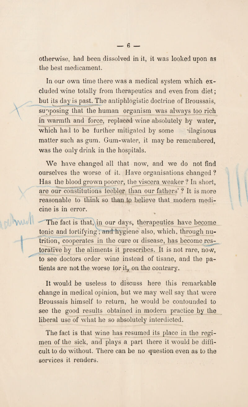 otherwise, had been dissolved in it, it was looked upon as the best medicament. In our own time there was a medical system which ex¬ cluded wine totally from therapeutics and even from diet; but its day is past. The antiphlogistic doctrine of Broussais, - - supposing that the human organism was always too rich in warmth and force, replaced wine absolutely by water, which had to be further mitigated by some ulaginous matter such as gum. Gum-water, it may be remembered, was the only drink in the hospitals. We have changed all that now, and we do not find ourselves the worse of it. Have organisations changed ? Has the blood grown poorer, the viscera weaker ? In short, are our constitutions feebler than our fathers’ ? It is more reasonable to think so than do believe that modern medi¬ cine is in error. The fact is that, in our days, therapeutics have become tonic and fortifying; and hygiene also, which, through nu- trition, cooperates in the cure or disease, has become res¬ torative by the aliments it prescribes. It is not rare, now, to see doctors order wine instead of tisane, and the pa¬ tients are not the worse for it, on the contrary. It would be useless to discuss here this remarkable change in medical opinion, but we may well say that were Broussais himself to return, he would be confounded to see the good results obtained in modern practice by the liberal use of what he so absolutely interdicted. The fact is that wine has resumed its place in the regi¬ men of the sick, and plays a part there it would be diffi¬ cult to do without. There can be no question even as to the services it renders.