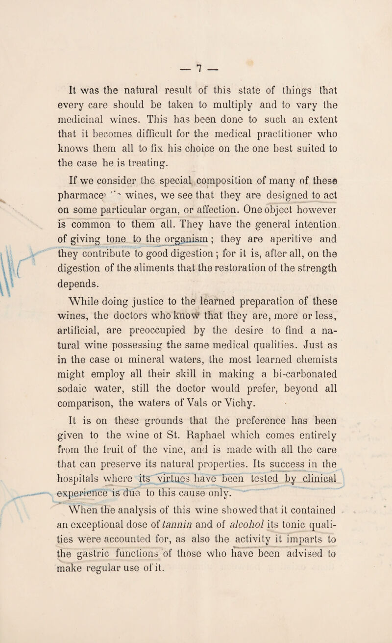 It was the natural result of this state of things that every care should be taken to multiply and to vary the medicinal wines. This has been done to such an extent that it becomes difficult for the medical practitioner who knows them all to fix his choice on the one best suited to the case he is treating. If we consider the special composition of many of these pharmace’ wines, we see that they are designed to act on some particular organ, or affection. One object however is common to them all. They have the general intention of giving tone to the organism; they are aperitive and they contribute to good digestion ; for it is, after all, on the digestion of the aliments that the restoration of the strength depends. \ \ - jx . While doing justice to the learned preparation of these wines, the doctors who know that they are, more or less, artificial, are preoccupied by the desire to find a na¬ tural wine possessing the same medical qualities. Just as in the case 01 mineral waters, the most learned chemists might employ all their skill in making a bi-carbonated sodaic water, still the doctor would prefer, beyond all comparison, the waters of Vais or Vichy. It is on these grounds that the preference has been given to the wine ot St. Raphael which comes entirely from the fruit of the vine, and is made with all the care that can preserve its natural properties. Its success in the i>*i autggt*.- ' hospitals where its virtues have been tested by clinical experience is due to this cause only. When the analysis of this wine showed that it contained an exceptional dose of tannin and of alcohol its tonic quali¬ ties were accounted for, as also the activity it imparts to the gastric functions of those who have been advised to make regular use of it.