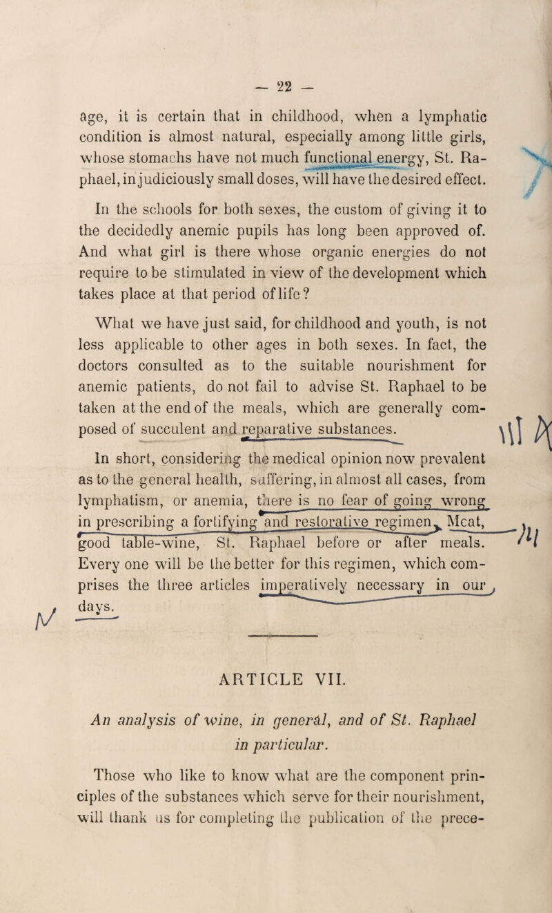 age, it is certain that in childhood, when a lymphatic condition is almost natural, especially among little girls, whose stomachs have not much functional energy, St. Ra- phael, injudiciously small doses, will have the desired effect. In the schools for both sexes, the custom of giving it to the decidedly anemic pupils has long been approved of. And what girl is there whose organic energies do not require to be stimulated in view of the development which takes place at that period of life? What we have just said, for childhood and youth, is not less applicable to other ages in both sexes. In fact, the doctors consulted as to the suitable nourishment for anemic patients, do not fail to advise St. Raphael to be taken at the end of the meals, which are generally com¬ posed of succulent and reparative substances. In short, considering the medical opinion now prevalent as to the general health, suffering, in almost all cases, from lymphatism, or anemia, there is no fear of going wrong in prescribing a fortifying and restorative regimen^ Meat, good table-wine, St. Raphael before or after meals. Every one will be the better for this regimen, which com¬ prises the three articles imperatively necessary in our } ARTICLE VII. An analysis of wine, in general, and of St. Raphael in particular. Those who like to know what are the component prin¬ ciples of the substances which serve for their nourishment, will thank us for completing the publication of the prece-