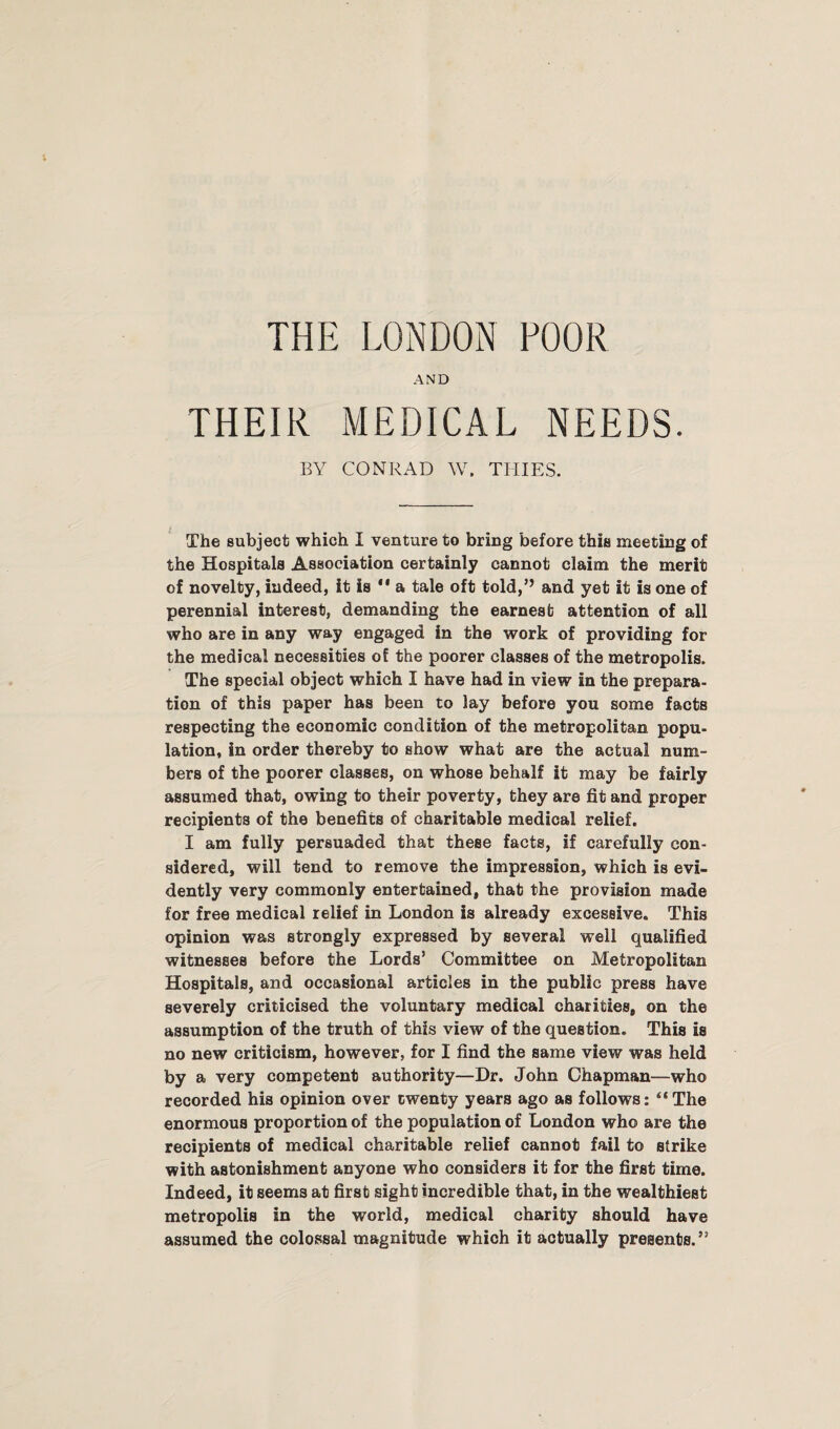 THE LONDON POOR AND THEIR MEDICAL NEEDS. BY CONRAD W. THIES. The subject which I venture to bring before this meeting of the Hospitals Association certainly cannot claim the merit of novelty, indeed, it is  a tale oft told,’’ and yet it is one of perennial interest, demanding the earnest attention of all who are in any way engaged in the work of providing for the medical necessities of the poorer classes of the metropolis. The special object which I have had in view in the prepara¬ tion of this paper has been to lay before you some facts respecting the economic condition of the metropolitan popu¬ lation, in order thereby to show what are the actual num¬ bers of the poorer classes, on whose behalf it may be fairly assumed that, owing to their poverty, they are fit and proper recipients of the benefits of charitable medical relief. I am fully persuaded that these facts, if carefully con¬ sidered, will tend to remove the impression, which is evi¬ dently very commonly entertained, that the provision made for free medical relief in London is already excessive. This opinion was strongly expressed by several well qualified witnesses before the Lords’ Committee on Metropolitan Hospitals, and occasional articles in the public press have severely criticised the voluntary medical charities, on the assumption of the truth of this view of the question. This is no new criticism, however, for I find the same view was held by a very competent authority—Dr. John Chapman—who recorded his opinion over twenty years ago as follows: “The enormous proportion of the population of London who are the recipients of medical charitable relief cannot fail to strike with astonishment anyone who considers it for the first time. Indeed, it seems at first sight incredible that, in the wealthiest metropolis in the world, medical charity should have assumed the colossal magnitude which it actually presents.”