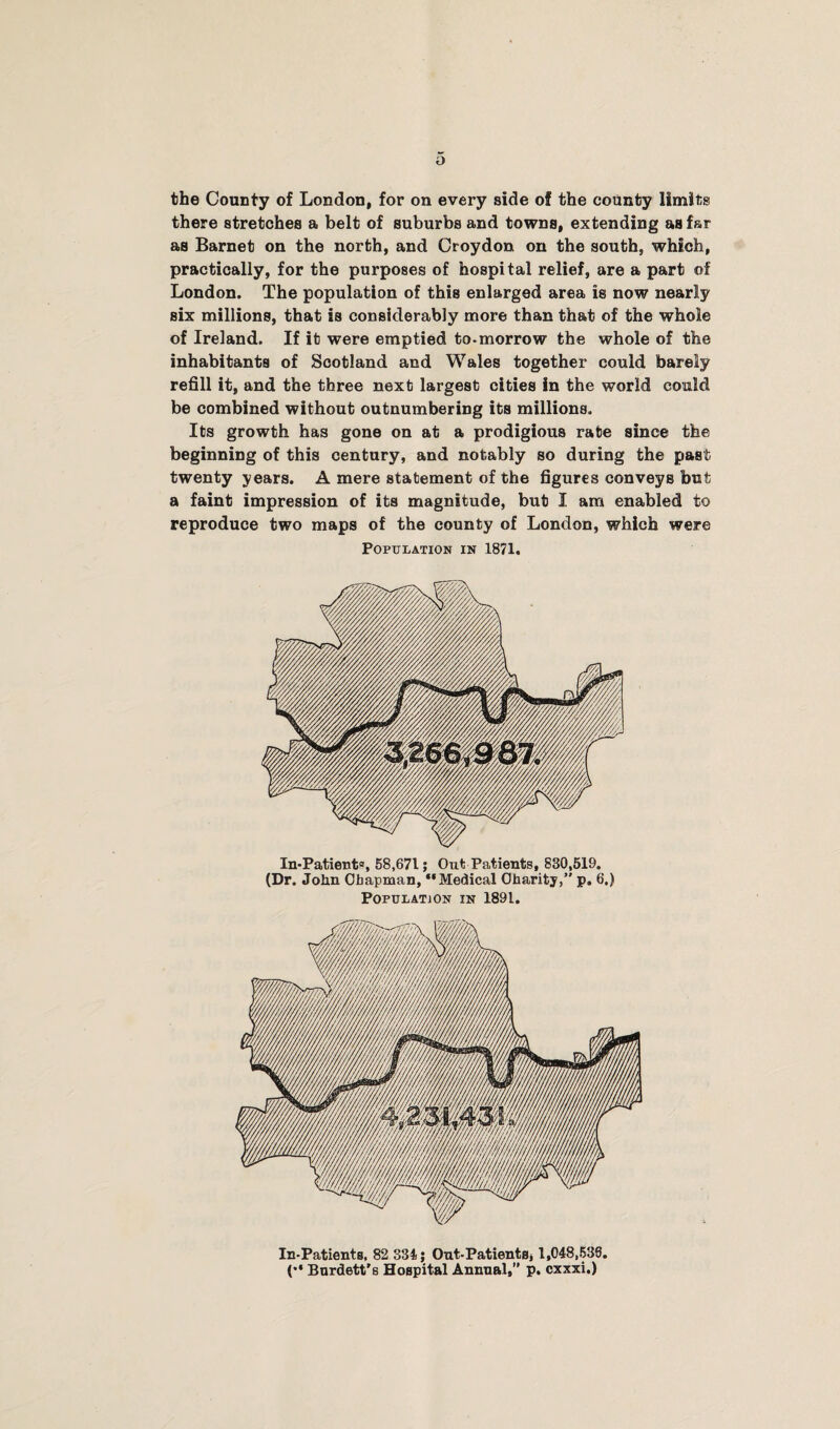 the County of London, for on every side of the county limits there stretches a belt of suburbs and towns, extending as far as Barnet on the north, and Croydon on the south, which, practically, for the purposes of hospital relief, are a part of London. The population of this enlarged area is now nearly six millions, that is considerably more than that of the whole of Ireland. If it were emptied to-morrow the whole of the inhabitants of Scotland and Wales together could barely refill it, and the three next largest cities in the world could be combined without outnumbering its millions. Its growth has gone on at a prodigious rate since the beginning of this century, and notably so during the past twenty years. A mere statement of the figures conveys but a faint impression of its magnitude, but I am enabled to reproduce two maps of the county of London, which were Population in 1871. In*Patient°, 58,671; Out Patients, 830,519. (Dr. John Chapman, “Medical Charity,” p. 6.) Population in 1891. In-Patients, 82 334; Ont-PatientSj 1,048,533. (•* Bnrdett's Hospital Annual,” p. cxxxi.)