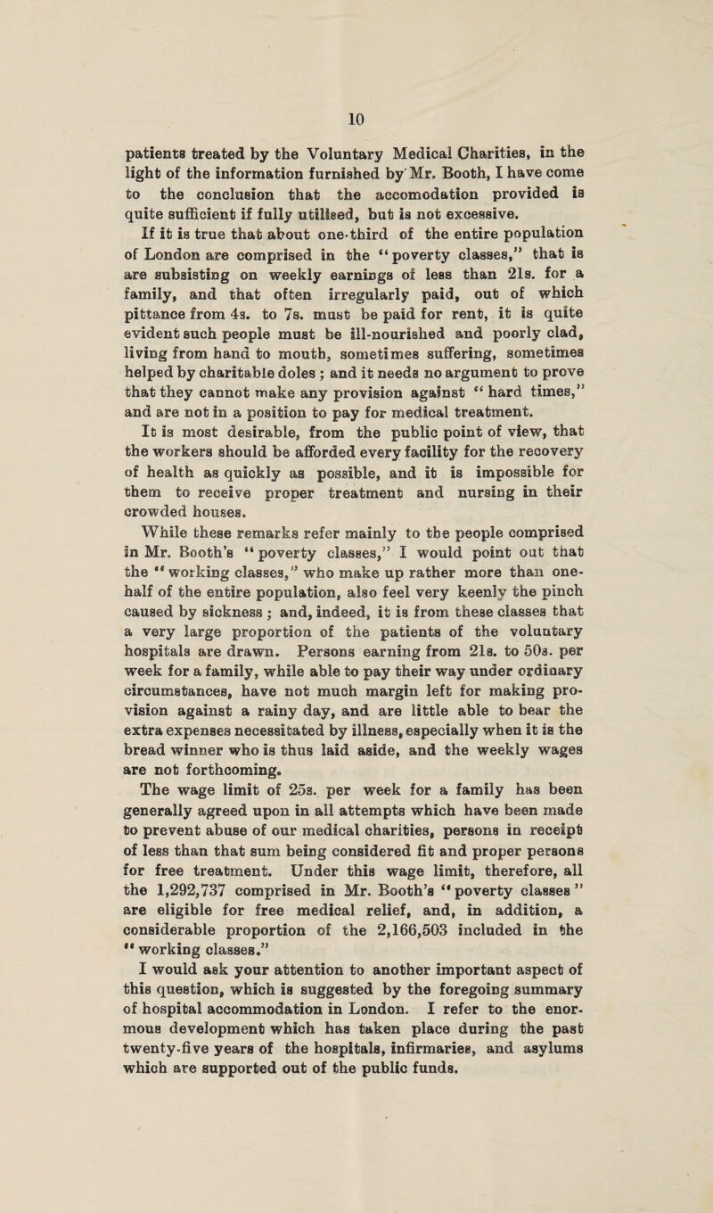 patients treated by the Voluntary Medical Charities, in the light of the information furnished by Mr. Booth, I have come to the conclusion that the accomodation provided is quite sufficient if fully utilised, but is not excessive. If it is true that about one-third of the entire population of London are comprised in the “ poverty classes,” that is are subsisting on weekly earnings of less than 21s. for a family, and that often irregularly paid, out of which pittance from 4s. to 7s. must be paid for rent, it is quite evident such people must be ill-nourished and poorly clad, living from hand to mouth, sometimes suffering, sometimes helped by charitable doles ; and it needs no argument to prove that they cannot make any provision against “hard times,*' and are not in a position to pay for medical treatment. It is most desirable, from the public point of view, that the workers should be afforded every facility for the recovery of health as quickly as possible, and it is impossible for them to receive proper treatment and nursing in their crowded houses. While these remarks refer mainly to the people comprised in Mr. Booth’s “ poverty classes,” I would point out that the  working classes,” who make up rather more than one- half of the entire population, also feel very keenly the pinch caused by sickness ; and, indeed, it is from these classes that a very large proportion of the patients of the voluntary hospitals are drawn. Persons earning from 21s. to 50a. per week for a family, while able to pay their way under ordinary circumstances, have not much margin left for making pro¬ vision against a rainy day, and are little able to bear the extra expenses necessitated by illness, especially when it is the bread winner who is thus laid aside, and the weekly wages are not forthcoming. The wage limit of 25s. per week for a family has been generally agreed upon in all attempts which have been made to prevent abuse of our medical charities, persons in receipt of less than that sum being considered fit and proper persons for free treatment. Under this wage limit, therefore, all the 1,292,737 comprised in Mr. Booth’s “ poverty classes ” are eligible for free medical relief, and, in addition, a considerable proportion of the 2,166,503 included in the ** working classes.” I would ask your attention to another important aspect of this question, which is suggested by the foregoing summary of hospital accommodation in London. I refer to the enor¬ mous development which has taken place during the past twenty-five years of the hospitals, infirmaries, and asylums which are supported out of the public funds.