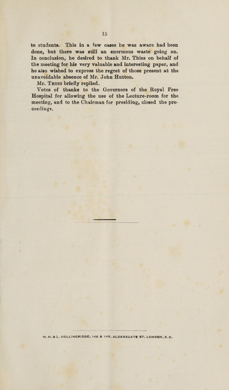 to students. This in a few cases he was aware had been done, but there was still an enormous waste going on. In conclusion, he desired to thank Mr. Thies on behalf of the meeting for his very valuable and interesting paper, and he also wished to express the regret of those present at the unavoidable absence of Mr. John Hutton. Mr. Thies briefly replied. Votes of thanks to the Governors of the Royal Free Hospital for allowing the use of the Lecture-room for the meeting, and to the Chairman for presiding, closed the pro¬ ceedings. W.H.& L. COLLI NGR1DGE, 148 & 149, ALDERS GATE ST. LONDON, E.C.