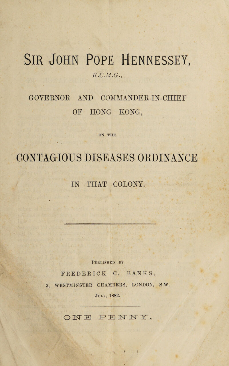 Sir John Pope Hennessey, k.c.m.g., GOVERNOR AND COMMANDER-IN-CHIEF OF HONG KONG, ON THE CONTAGIOUS DISEASES ORDINANCE IN THAT COLONY. Published by FREDERICK C. BANKS, 2, WESTMINSTER CHAMBERS, LONDON, S.W. July, 1882. OISTE IPEISTISrir.