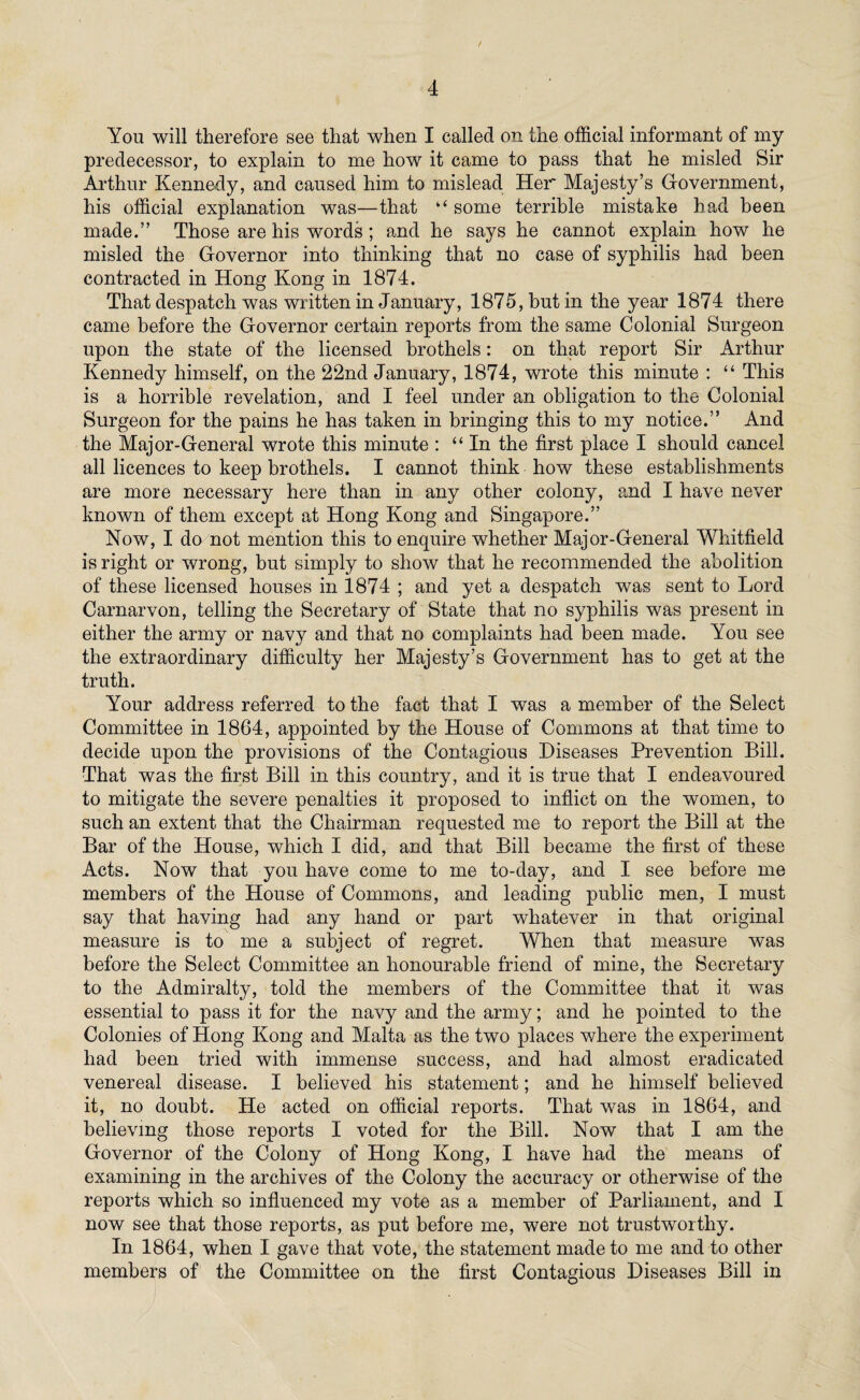 You will therefore see that when I called on the official informant of my predecessor, to explain to me how it came to pass that he misled Sir Arthur Kennedy, and caused him to mislead Her Majesty’s Government, his official explanation was—that “ some terrible mistake had been made.” Those are his words ; and he says he cannot explain how he misled the Governor into thinking that no case of syphilis had been contracted in Hong Kong in 1S74. That despatch was written in January, 1875, but in the year 1874 there came before the Governor certain reports from the same Colonial Surgeon upon the state of the licensed brothels: on that report Sir Arthur Kennedy himself, on the 22nd January, 1874, wrote this minute : “ This is a horrible revelation, and I feel under an obligation to the Colonial Surgeon for the pains he has taken in bringing this to my notice.” And the Major-General wrote this minute : “ In the first place I should cancel all licences to keep brothels. I cannot think how these establishments are more necessary here than in any other colony, and I have never known of them except at Hong Kong and Singapore.” Now, I do not mention this to enquire whether Major-General Whitfield is right or wrong, but simply to show that he recommended the abolition of these licensed houses in 1874 ; and yet a despatch wras sent to Lord Carnarvon, telling the Secretary of State that no syphilis was present in either the army or navy and that no complaints had been made. You see the extraordinary difficulty her Majesty’s Government has to get at the truth. Your address referred to the fact that I was a member of the Select Committee in 1864, appointed by the House of Commons at that time to decide upon the provisions of the Contagious Diseases Prevention Bill. That was the first Bill in this country, and it is true that I endeavoured to mitigate the severe penalties it proposed to inflict on the women, to such an extent that the Chairman requested me to report the Bill at the Bar of the House, which I did, and that Bill became the first of these Acts. Now that you have come to me to-day, and I see before me members of the House of Commons, and leading public men, I must say that having had any hand or part whatever in that original measure is to me a subject of regret. When that measure was before the Select Committee an honourable friend of mine, the Secretary to the Admiralty, told the members of the Committee that it was essential to pass it for the navy and the army; and he pointed to the Colonies of Hong Kong and Malta as the two places where the experiment had been tried with immense success, and had almost eradicated venereal disease. I believed his statement; and he himself believed it, no doubt. He acted on official reports. That was in 1864, and believing those reports I voted for the Bill. Now that I am the Governor of the Colony of Hong Kong, I have had the means of examining in the archives of the Colony the accuracy or otherwise of the reports which so influenced my vote as a member of Parliament, and I now see that those reports, as put before me, were not trustworthy. In 1864, when I gave that vote, the statement made to me and to other members of the Committee on the first Contagious Diseases Bill in