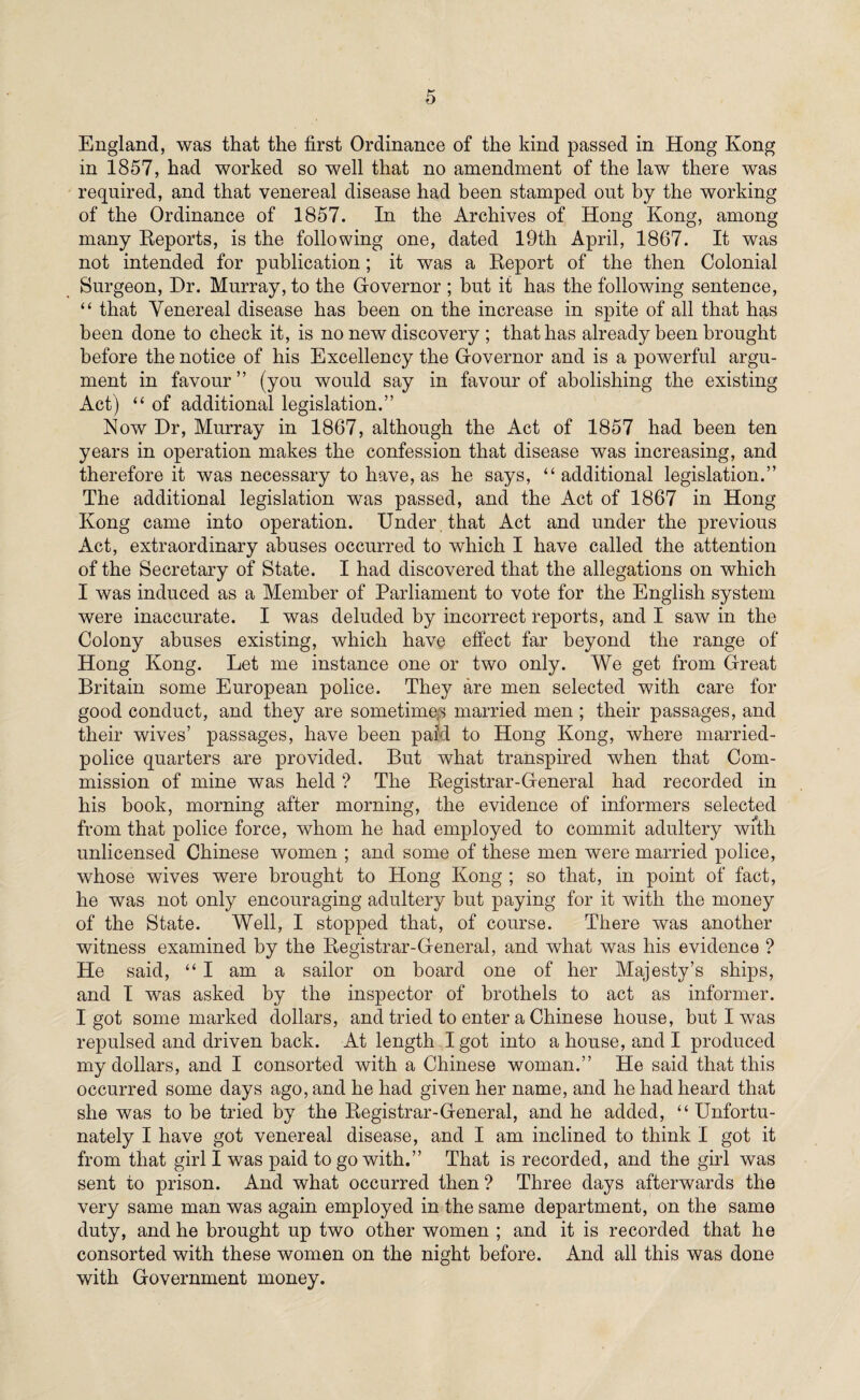 England, was that the first Ordinance of the kind passed in Hong Kong in 1857, had worked so well that no amendment of the law there was required, and that venereal disease had been stamped out by the working of the Ordinance of 1857. In the Archives of Hong Kong, among many Reports, is the following one, dated 19th April, 1867. It was not intended for publication; it was a Report of the then Colonial Surgeon, Dr. Murray, to the Governor ; but it has the following sentence, “ that Venereal disease has been on the increase in spite of all that has been done to check it, is no new discovery ; that has already been brought before the notice of his Excellency the Governor and is a powerful argu¬ ment in favour ” (you would say in favour of abolishing the existing Act) “ of additional legislation.” Now Dr, Murray in 1867, although the Act of 1857 had been ten years in operation makes the confession that disease was increasing, and therefore it was necessary to have, as he says, “additional legislation.” The additional legislation was passed, and the Act of 1867 in Hong Kong came into operation. Under that Act and under the previous Act, extraordinary abuses occurred to which I have called the attention of the Secretary of State. I had discovered that the allegations on which I was induced as a Member of Parliament to vote for the English system were inaccurate. I was deluded by incorrect reports, and I saw in the Colony abuses existing, which have effect far beyond the range of Hong Kong. Let me instance one or two only. We get from Great Britain some European police. They are men selected with care for good conduct, and they are sometimes married men ; their passages, and their wives’ passages, have been paid to Hong Kong, where married- police quarters are provided. But what transpired when that Com¬ mission of mine was held ? The Registrar-General had recorded in his book, morning after morning, the evidence of informers selected from that police force, whom he had employed to commit adultery with unlicensed Chinese women ; and some of these men were married police, whose wives were brought to Hong Kong ; so that, in point of fact, he was not only encouraging adultery but paying for it with the money of the State. Well, I stopped that, of course. There was another witness examined by the Registrar-General, and what was his evidence ? He said, “ I am a sailor on board one of her Majesty’s ships, and I was asked by the inspector of brothels to act as informer. I got some marked dollars, and tried to enter a Chinese house, but I was repulsed and driven back. At length I got into a house, and I produced my dollars, and I consorted with a Chinese woman.” He said that this occurred some days ago, and he had given her name, and he had heard that she was to be tried by the Registrar-General, and he added, “Unfortu¬ nately I have got venereal disease, and I am inclined to think I got it from that girl I was paid to go with.” That is recorded, and the girl was sent to prison. And what occurred then ? Three days afterwards the very same man was again employed in the same department, on the same duty, and he brought up two other women ; and it is recorded that he consorted with these women on the night before. And all this was done with Government money.