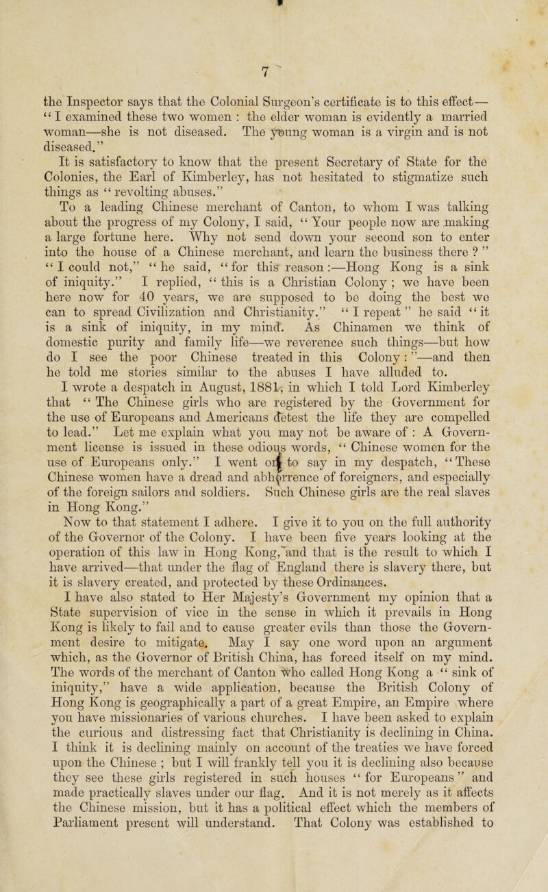 the Inspector says that the Colonial Surgeon’s certificate is to this effect— ‘ ‘ I examined these two women : the elder woman is evidently a married woman—she is not diseased. The young woman is a virgin and is not diseased.” It is satisfactory to know that the present Secretary of State for the Colonies, the Earl of Kimberley, has not hesitated to stigmatize such things as “revolting abuses.” To a leading Chinese merchant of Canton, to whom I was talking about the progress of my Colony, I said, “ Your people now are making a large fortune here. Why not send down your second son to enter into the house of a Chinese merchant, and learn the business there ? ” “ I could not,” “he said, “for this reason:—Hong Kong is a sink of iniquity.” I replied, “ this is a Christian Colony ; we have been here now for 40 years, we are supposed to be doing the best we can to spread Civilization and Christianity.” “ I repeat ” he said “it is a sink of iniquity, in my mind. As Chinamen we think of domestic purity and family life—we reverence such things—but how do I see the poor Chinese treated in this Colony: ”—and then he told me stories similar to the abuses I have alluded to. I wrote a despatch in August, 1881, in which I told Lord Kimberley that “ The Chinese girls who are registered by the Government for the use of Europeans and Americans detest the life they are compelled to lead.” Let me explain what you may not be aware of : A Govern¬ ment license is issued in these odious words, “ Chinese women for the use of Europeans only.” I went oil to say in my despatch, “These Chinese women have a dread and abhorrence of foreigners, and especially of the foreign sailors and soldiers. Such Chinese girls are the real slaves in Hong Kong.” Now to that statement I adhere. I give it to you on the full authority of the Governor of the Colony. I have been five years looking at the operation of this law in Hong Kong,and that is the result to which I have arrived—that under the flag of England there is slavery there, but it is slavery created, and protected by these Ordinances. I have also stated to Her Majesty’s Government my opinion that a State supervision of vice in the sense in which it prevails in Hong Kong is likely to fail and to cause greater evils than those the Govern¬ ment desire to mitigate. May I say one word upon an argument which, as the Governor of British China, has forced itself on my mind. The words of the merchant of Canton who called Hong Kong a “ sink of iniquity,” have a wide application, because the British Colony of Hong Kong is geographically a part of a great Empire, an Empire where you have missionaries of various churches. I have been asked to explain the curious and distressing fact that Christianity is declining in China. I think it is declining mainly on account of the treaties we have forced upon the Chinese ; but I will frankly tell you it is declining also because they see these girls registered in such houses “for Europeans” and made practically slaves under our flag. And it is not merely as it affects the Chinese mission, but it has a political effect which the members of Parliament present will understand. That Colony was established to