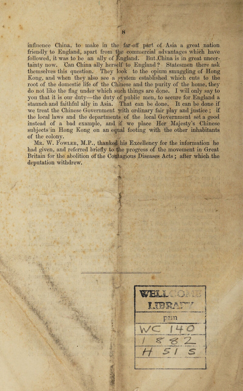 influence China, to make in the far-off' part of Asia a great nation friendly to England, apart from the commercial advantages which have followed, it was to be an ally of England. But .China is in great uncer¬ tainty now. Can China ally herself to England ? Statesmen there ask themselves this question. They look to the opium smuggling of Hong Kong, and when they also see a system established which cuts to the root of the domestic life of the Chinese and the purity of the home, they do not like the flag under which such things are done. I will only say to you that it is our duty—the duty of public men, to secure for England a staunch and faithful ally in Asia. That can be done. It can be done if we treat the Chinese Government with ordinary fair play and justice ; if the local laws and the departments of the local Grovernment set a good instead of a bad example, and if we place Her Majesty’s Chinese subjects in Hong Kong on an equal footing with the other inhabitants of the colony. Mr. W. Fowler, M.P., thanked, his Excellency for the information he had given, and referred briefly to the progress of the movement in Great Britain for the abolition of the Contagious Diseases Acts; after which the deputation withdrew. I