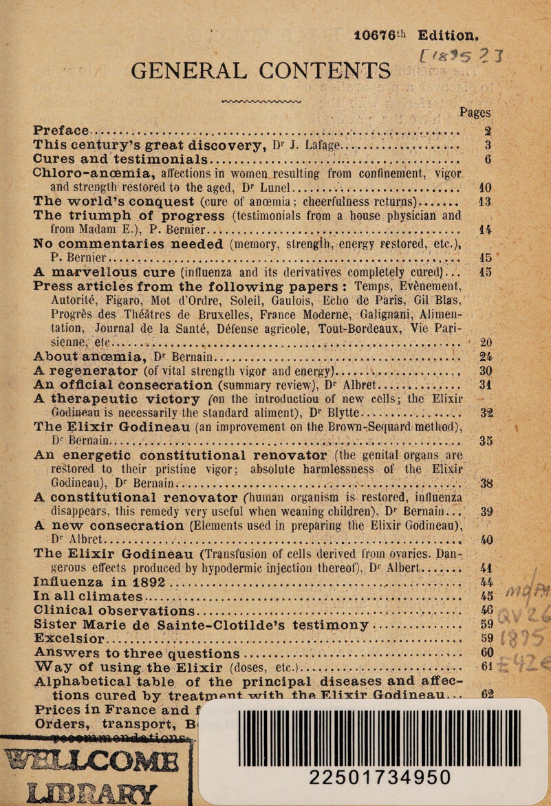 10676th Edition, Cmfs 2 1 GENERAL CONTENTS . Pages Preface...... —. 2 This century’s great discovery, Dr J. Lafage.’. —........ 3 Cures and testimonials....... 6 Chloro-anoemia, affections in women resulting from confinement, vigor and strength restored to the aged, Dr Lunel.. 10 The world’s conquest (cure of anoemia; cheerfulness returns). 13 The triumph of progress (testimonials from a house physician and from Madam E.), P. Bernier... 14 No commentaries needed (memory, strength, energy restored, etc.), P. Bernier..... 15 A marvellous cure (influenza and its derivatives completely cured)... 15 Press articles from the following papers : Temps, Evfenement, Autoritc, Figaro, Mot d’Ordre, Soleil, Gaulois, Echo de Paris, Gil Bias, Progrfes des Theatres de Bruxelles, France Moderne, Galignani, Alimen¬ tation, Journal de la Sante, Defense agricole, TouBBordeaux, Vie Pari- sienne, etc.,........ - 20 About anoemia, Dr Bernain. 24 A regenerator (of vital strength vigor and energy)....,. 30 An official consecration (summary review), Dr Albret.. 31 A therapeutic victory (on the introduction of new cells; the Elixir Godineau is necessarily the standard aliment), Dr Blytte.. —.. 32 The Elixir Godineau (an improvement on the Brown-Sequard method), Dr Bernain.........:....-_....... 35 An energetic constitutional renovator (the genital organs are restored to their pristine vigor; absolute harmlessness of the Elixir Godineau), Dr Bernain.............. 38 A constitutional renovator (human organism is restored, influenza disappears, this remedy very useful when weaning children), Dr Bernain... 39 A new consecration (Elements used in preparing the Elixir Godineau), Dr Albret..... 40 The Elixir Godineau (Transfusion of cells derived from ovaries. Dan¬ gerous effects produced by hypodermic injection thereof), Dr Albert....... 41 Influenza in 1892 ... 44 In all climates—...—............ 45 - Glinical observations...... 46 Sister Marie de Sainte-Clotilde’s testimony. 59 Excelsior_’......’... 59 Answers to three questions.. • • 60 Way of using the Elixir (doses, etc.)...... —.. 61 Alphabetical table of the principal diseases and affec¬ tions cured by treatm^^t with the F.lixir Godineau... 62 Prices in France and i Orders, transport, B j vrPlt f'- 22501734950