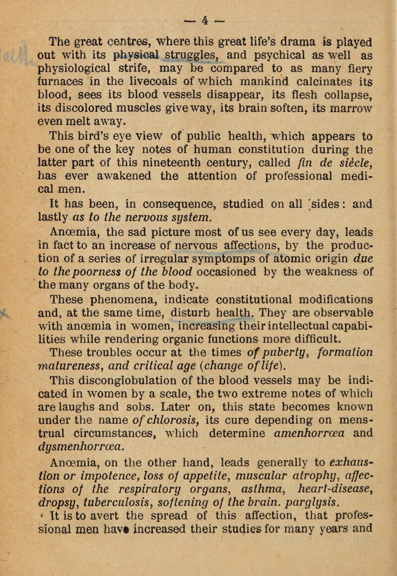 The great centres, where this great life’s drama is played out with its physical struggles, and psychical as well as physiological strife, may be compared to as many fiery furnaces in the livecoals of which mankind calcinates its blood, sees its blood vessels disappear, its flesh collapse, its discolored muscles give way, its brain soften, its marrow even melt away. This bird’s eye view of public health, which appears to be one of the key notes of human constitution during the latter part of this nineteenth century, called fin de siecle, has ever awakened the attention of professional medi¬ cal men. It has been, in consequence, studied on all 'sides: and lastly as to the nervous system. Anoemia, the sad picture most of us see every day, leads in fact to an increase of nervous affections, by the produc¬ tion of a series of irregular symptomps of atomic origin due to the poorness of the blood occasioned by the weakness of the many organs of the body. These phenomena, indicate constitutional modifications and, at the same time, disturb health. They are observable with anoemia in women, increasing their intellectual capabi¬ lities while rendering organic functions more difficult. These troubles occur at the times of puberty, formation matureness, and critical age (change of life). This disconglobulation of the blood vessels may be indi¬ cated in women by a scale, the two extreme notes of which are laughs and sobs. Later on, this state becomes known under the name of chlorosis, its cure depending on mens¬ trual circumstances, which determine amenhorrcea and dysmenhorrcea. Anoemia, on the other hand, leads generally to exhaus¬ tion or impotence, loss of appetite, muscular atrophy, affec¬ tions of the respiratory organs, asthma, heart-disease, dropsy, tuberculosis, softening of the brain, parglysis. * It is to avert the spread of this affection, that profes¬ sional men hav« increased their studies for many years and