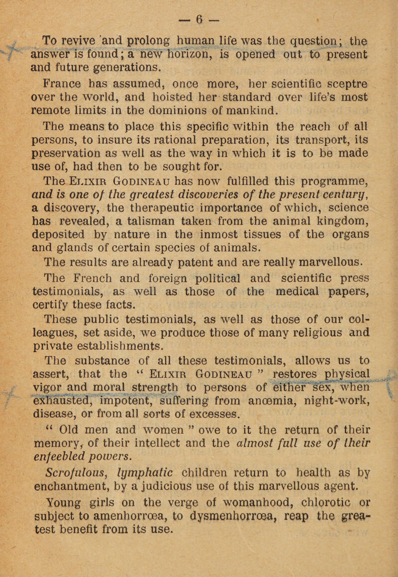 To revive and prolong human life was the question; the answer is found; a new horizon, is opened out to present and future generations. France has assumed, once more, her scientific sceptre over the world, and hoisted her standard over life’s most remote limits in the dominions of mankind. The means to place this specific within the reach of all persons, to insure its rational preparation, its transport, its preservation as well as the way in which it is to be made use of, had then to be sought for. The Elixir Godineau has now fulfilled this programme, and is one 0/ the greatest discoveries of the present century, a discovery, the therapeutic importance of which, science has revealed, a talisman taken from the animal kingdom, deposited by nature in the inmost tissues of the organs and glands of certain species of animals. The results are already patent and are really marvellous. The French and foreign political and scientific press testimonials, as well as those of the medical papers, certify these facts. These public testimonials, as well as those of our col¬ leagues, set aside, we produce those of many religious and private establishments. The substance of all these testimonials, allows us to assert, that the “ Elixir Godineau ” restores physical vigor and moral strength to persons of either sex, when exhausted, impotent, suffering from anoemia, night-work, disease, or from all sorts of excesses. “ Old men and women ” owe to it the return of their memory, of their intellect and the almost full use of their enfeebled powers. Scrofulous, lymphatic children return to health as by enchantment, by a judicious use of this marvellous agent. Young girls on the verge of womanhood, chlorotic or subject to amenhorroea, to dysmenhorroea, reap the grea¬ test benefit from its use.