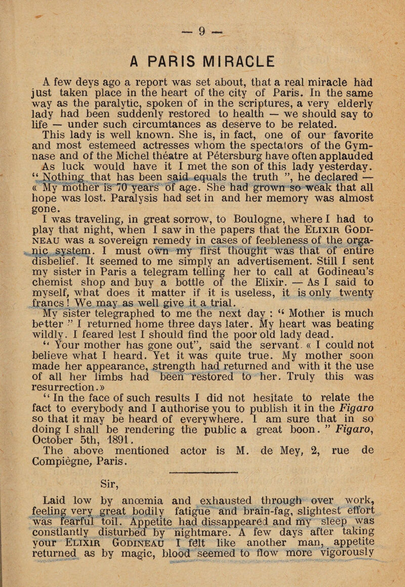 A PARIS MIRACLE A few deys ago a report was set about, that a real miracle had just taken place in the heart of the city of Paris. In the same way as the paralytic, spoken of in the scriptures, a very elderly lady had been suddenly restored to health — we should say to life — under such circumtances as deserve to be related. This lady is well known. She is, in fact, one of our favorite and most estemeed actresses whom the spectators of the Gym- nase and of the Michel theatre at Petersburg have often applauded As luck would have it I met the son of this lady yesterday. “ Nothing that has been said equals the truth ”, he declared — « My mother is 70 years of age. She had grown so weak that all hope was lost. Paralysis had set in and her memory was almost gone. I was traveling, in great sorrow, to Boulogne, where I had to play that night, when I saw in the papers that the Elixir Godi- neau was a sovereign remedy in cases of feebleness of the orga¬ nic system. I must own my first thought was that of entire disbelief. It seemed to me simply an advertisement. Still I sent my sister in Paris a telegram telling her to call at Godineau’s chemist shop and buy a bottle of the Elixir. — As I said to myself, what does it matter if it is useless, it is only twenty francs! We may as well give it a trial. My sister telegraphed to me the next day : Mother is much better ” I returned home three days later. My heart was beating wildly. I feared lest I should find the poor old lady dead. “ Your mother has gone out”, said the servant. « I could not believe what I heard. Yet it was quite true. My mother soon made her appearance, strength had returned and with it the use of all her limbs had been restored to her. Truly this was resurrection.» “ In the face of such results I did not hesitate to relate the fact to everybody and I authorise you to publish it in the Figaro so that it may be heard of everywhere. I am sure that in so doing I shall be rendering the public a great boon. ” Figaro, October 5th, 1891. The above mentioned actor is M. de Mey, 2, rue de Compiegne, Paris. Sir, Laid low by anoemia and exhausted through over work, feeling very great bodily fatigue and brain-fag, slightest effort was fearful toil. Appetite had disappeared and my sleep was constantly disturbed by nightmare. A few days after taking your Elixir Godineau I Mt like another man, appetite returned as by magic, blood seemed to flow more vigorously