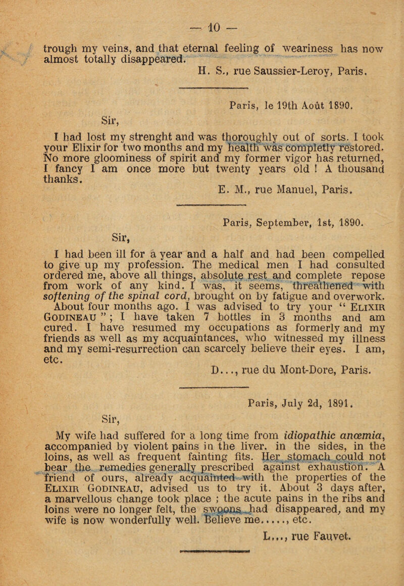 trough my veins, and that eternal feeling of weariness has now almost totally disappeared. H. S., rue Saussier-Leroy, Paris. Sir, Paris, le 19th Aout 1890. I had lost my strenght and was thoroughly out of sorts. I took your Elixir for two months and my health was completly restored. No more gloominess of spirit and my former vigor has returned, I fancy I am once more but twenty years old ! A thousand thanks. E. M., rue Manuel, Paris. Paris, September, 1st, 1890. Sir, I had been ill for a year and a half and had been compelled to give up my profession. The medical men I had consulted ordered me, above all things, absolute rest and complete repose from work of any kind. I was, it seems, threathened with softening of the spinal cord, brought on by fatigue and overwork. About four months ago. I was advised to try your “ Elixir Godineau ”; I have taken 7 bottles in 3 months and am cured. I have resumed my occupations as formerly and my friends as well as my acquaintances, who witnessed my illness and my semi-resurrection can scarcely believe their eyes. I am, etc. D..., rue du Mont-Dore, Paris. Paris, July 2d, 1891. My wife had suffered for a long time from idiopathic anaemia, accompanied by violent pains in the liver, in the sides, in the loins, as well as frequent fainting tits. Her stomach could not bear the remedies generally prescribed against exhaustion. A friend of ours, already acquainted with the properties of the Elixir Godineau, advised us to try it. About 3 days after, a marvellous change took place ; the acute pains in the ribs and loins were no longer felt, the swoons . had disappeared, and my wife is now wonderfully well. Relieve me.. etc. L,.., rue Fauvet.