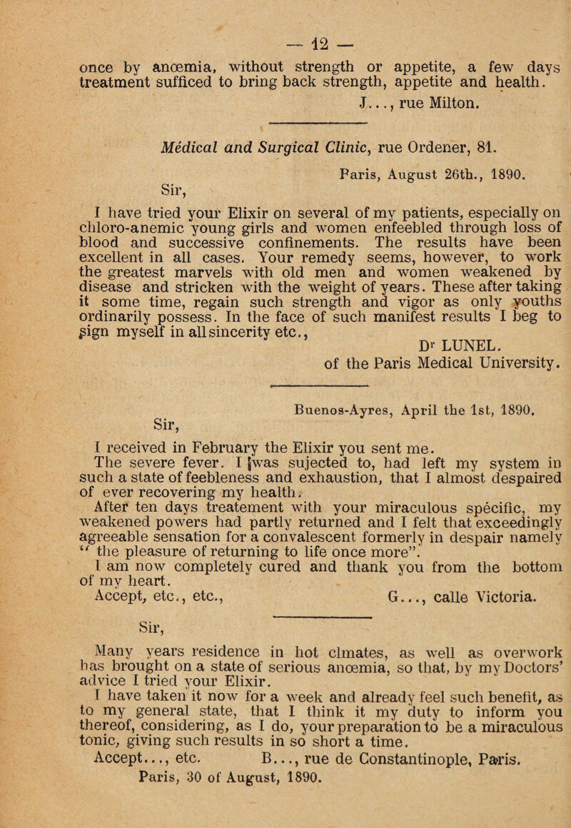 once by anoemia, without strength or appetite, a few days treatment sufficed to bring back strength, appetite and health. J..., rue Milton. Medical and Surgical Clinic, rue Ordener, 81. Sir, Paris, August 26th., 1890. I have tried your Elixir on several of my patients, especially on chloro-anemic young girls and women enfeebled through loss of blood and successive confinements. The results have been excellent in all cases. Your remedy seems, however, to work the greatest marvels with old men and women weakened by disease and stricken with the weight of years. These after taking it some time, regain such strength and vigor as only youths ordinarily possess. In the face of such manifest results I beg to £ign myself in all sincerity etc., D1’ LUNEL. of the Paris Medical University. Buenos-Ayres, April the 1st, 1890. I received in February the Elixir you sent me. The severe fever. I fwas sujected to, had left my system in such a state of feebleness and exhaustion, that I almost despaired of ever recovering my health. After ten days treatement with your miraculous specific, my weakened powers had partly returned and I felt that exceedingly agreeable sensation for a convalescent formerly in despair namely “ the pleasure of returning to life once more”. I am now completely cured and thank you from the bottom of my heart. Accept, etc., etc., G..., calle Victoria. Sir, Many years residence in hot clmates, as well as overwork has brought on a state of serious anoemia, so that, by my Doctors’ advice I tried your Elixir. I have taken it now for a week and already feel such benefit, as to my general state, that I think it my duty to inform you thereof, considering, as I do, your preparation to be a miraculous tonic, giving such results in so short a time. Accept..., etc. B..., rue de Constantinople, Parris. Paris, 30 of August, 1890.