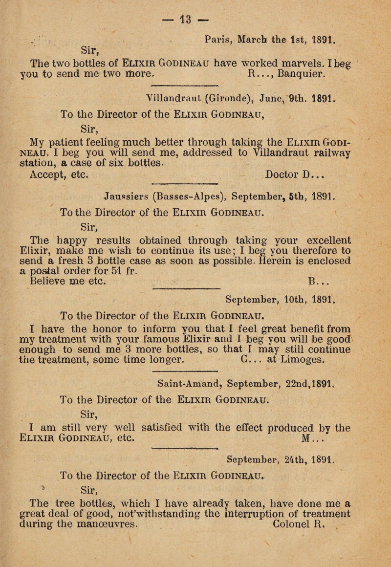 Sir, Paris, March the 1st, 1891. The two bottles of Elixir Godineau have worked marvels. I beg you to send me two more. R..., Banquier. Yillandraut (Gironde), June, 9th. 1891. To the Director of the Elixir Godineau, Sir, My patient feeling much better through taking the Elixir Godi¬ neau. I beg you will send me, addressed to Villandraut railway station, a case of six bottles. Accept, etc. Doctor D... Jaussiers (Basses-Alpes), September, 5th, 1891. To the Director of the Elixir Godineau. Sir, The happy results obtained through taking your excellent Elixir, make me wish to continue its use; I beg you therefore to send a fresh 3 bottle case as soon as possible. Herein is enclosed a postal order for 51 fr. Believe me etc. B... September, 10th, 1891. To the Director of the Elixir Godineau. I have the honor to inform you that I feel great benefit from my treatment with your famous Elixir and I beg you will be good enough to send me 3 more bottles, so that I may still continue the treatment, some time longer. G... at Limoges. Saint-Amand, September, 22nd,1891. To the Director of the Elixir Godineau. Sir, I am still very well satisfied with the effect produced by the Elixir Godineau, etc. M... September, 24th, 1891. To the Director of the Elixir Godineau. 5 Sir, The tree bottles, which I have already taken, have done me a great deal of good, not’withstanding the interruption of treatment during the manoeuvres. Colonel R.