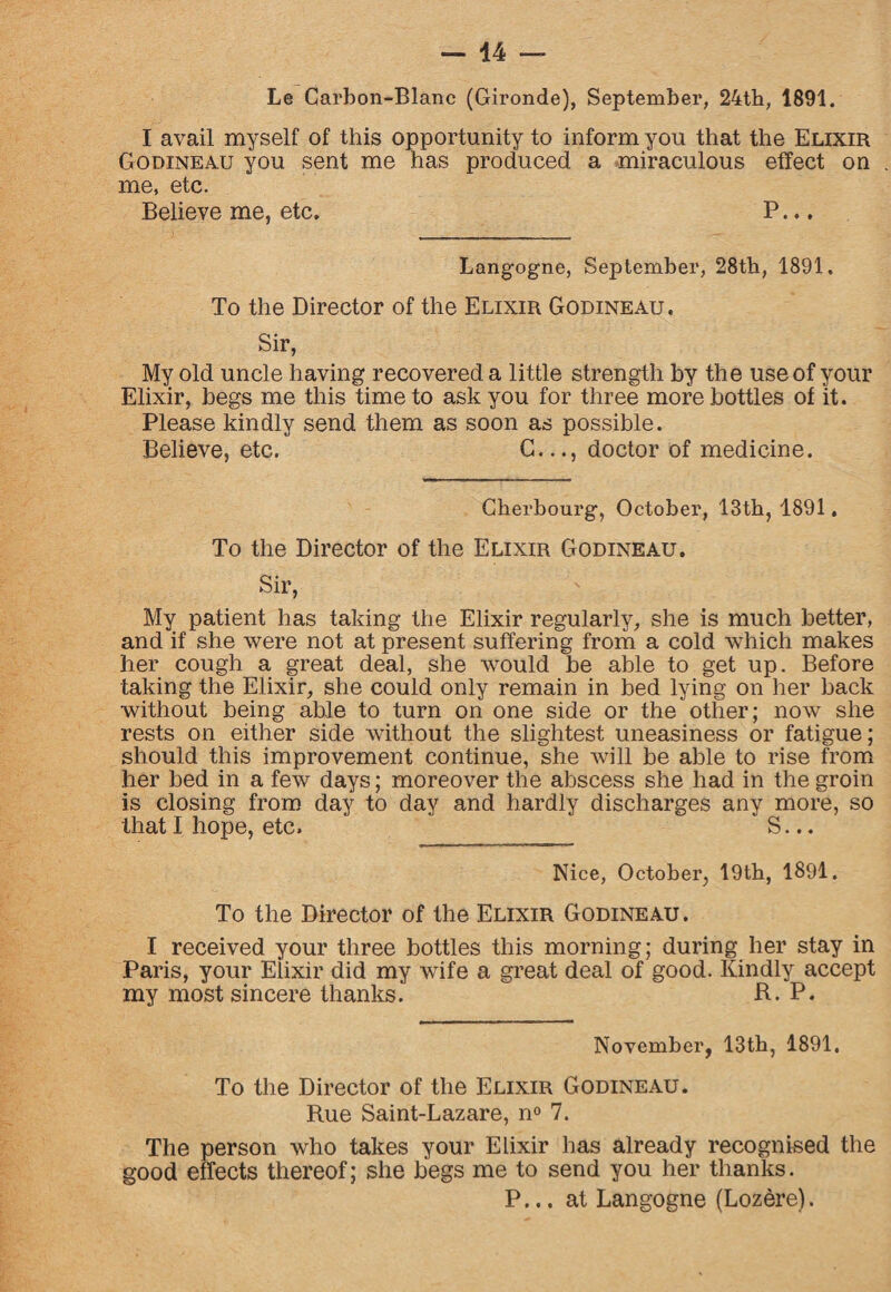 — 44 Le Carbon-Blanc (Gironde), September, 24th, 1891. I avail myself of this opportunity to inform you that the Elixir Godineau you sent me has produced a miraculous effect on . me, etc. Believe me, etc. P... Langogne, September, 28th, 1891. To the Director of the Elixir Godineau. Sir, My old uncle having recovered a little strength by the use of your Elixir, begs me this time to ask you for three more bottles of it. Please kindly send them as soon as possible. Believe, etc. C..., doctor of medicine. Cherbourg, October, 13th, 1891. To the Director of the Elixir Godineau. Sir, My patient has taking the Elixir regularly, she is much better, and if she were not at present suffering from a cold which makes her cough a great deal, she would he able to get up. Before taking the Elixir, she could only remain in bed lying on her back without being able to turn on one side or the other; now she rests on either side without the slightest uneasiness or fatigue; should this improvement continue, she will be able to rise from her bed in a few days; moreover the abscess she had in the groin is closing from day to day and hardly discharges any more, so that I hope, etc. S... Nice, October, 19th, 1891. To the Director of the Elixir Godineau. I received your three bottles this morning; during her stay in Paris, your Eiixir did my wife a great deal of good. Kindly accept my most sincere thanks. R. P. November, 13th, 1891, To the Director of the Elixir Godineau. Rue Saint-Lazare, n° 7. The person who takes your Elixir has already recognised the good effects thereof; she begs me to send you her thanks. P... at Langogne (Lozere).