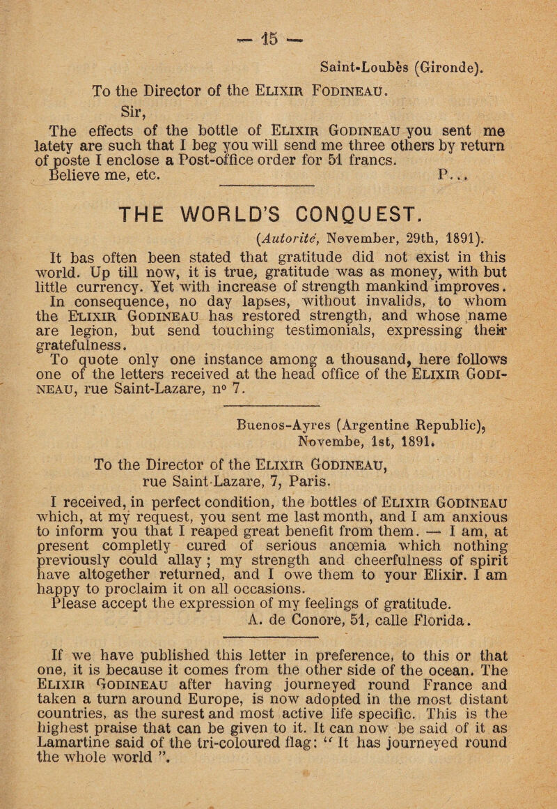 Saint-Loubes (Gironde). To the Director of the Elixir Fodineau. Sir, The effects of the bottle of Elixir Godineau you sent me latety are such that I beg you will send me three others by return of poste I enclose a Post-office order for 51 francs. Believe me, etc. P... THE WORLD’S CONQUEST. (Autorite, November, 29th, 1891). It bas often been stated that gratitude did not exist in this world. Up till now, it is true, gratitude was as money, with but little currency. Yet with increase of strength mankind improves. In consequence, no day lapses, without invalids, to whom the Elixir Godineau has restored strength, and whose name are legion, but send touching testimonials, expressing thei*r gratefulness. To quote only one instance among a thousand, here follows one of the letters received at the head office of the Elixir Godi¬ neau, rue Saint-Lazare, n° 7. Buenos-Ayres (Argentine Republic), Novembe, 1st, 1891. To the Director of the Elixir Godineau, rue Saint-Lazare, 7, Paris. I received, in perfect condition, the bottles of Elixir Godineau which, at my request, you sent me last month, and I am anxious to inform you that I reaped great benefit from them. — I am, at present completly cured of serious ancemia which nothing previously could allay ; my strength and cheerfulness of spirit have altogether returned, and I owe them to your Elixir. I am happy to proclaim it on all occasions. Please accept the expression of my feelings of gratitude. A. de Conore, 51, calle Florida. If we have published this letter in preference, to this or that one, it is because it comes from the other side of the ocean. The Elixir Godineau after having journeyed round France and taken a turn around Europe, is now adopted in the most distant countries, as the surest and most active life specific. This is the highest praise that can be given to it. It can now be said of it as Lamartine said of the tri-coloured flag: u It has journeyed round the whole world