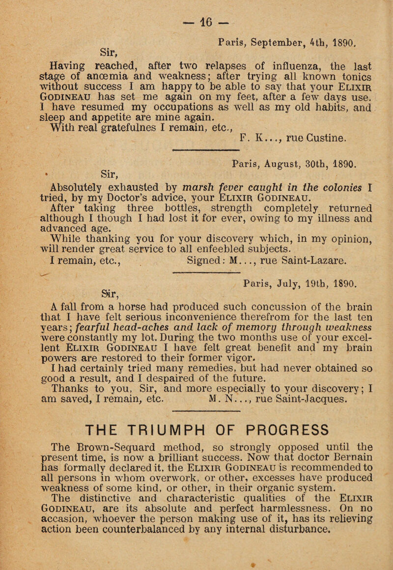Sir, Paris, September, 4tb, 1890. Having reached, after two relapses of influenza, the last stage of ancemia and weakness; after trying all known tonics without success I am happy to be able to say that your Elixir Godineau has set me again on my feet, after a few days use. I have resumed my occupations as well as my old habits, and sleep and appetite are mine again. With real gratefulnes I remain, etc., F. K..rue Custine. Sir, Paris, August, 30th, 1890. Absolutely exhausted by marsh fever caught in the colonies I tried, by my Doctor’s advice, your Elixir Godineau. After taking three bottles, strength completely returned although I though I had lost it for ever, owing to my illness and advanced age. While thanking you for your discovery which, in my opinion, will render great service to all enfeebled subjects. I remain, etc., Signed: M..rue Saint-Lazare. Sir, Paris, July, 19th, 1890. A fall from a horse had produced such concussion of the brain that I have felt serious inconvenience therefrom for the last ten years; fearful head-aches and lack of memory through weakness were constantly my lot. During the two months use of your excel¬ lent Elixir Godineau I have felt great benefit and my brain powers are restored to their former vigor. I had certainly tried many remedies, but had never obtained so good a result, and I despaired of the future. Thanks to you, Sir, and more especially to your discovery; I am saved, I remain, etc. M. N..., rue Saint-Jacques. THE TRIUMPH OF PROGRESS The Brown-Sequard method, so strongly opposed until the present time, is now a brilliant success. Now that doctor Bernain has formally declared it, the Elixir Godineau is recommended to all persons in whom overwork, or other, excesses have produced weakness of some kind, or other, in their organic system. The distinctive and characteristic qualities of the Elixir Godineau, are its absolute and perfect harmlessness. On no accasion, whoever the person making use of it, has its relieving action been counterbalanced by any internal disturbance.