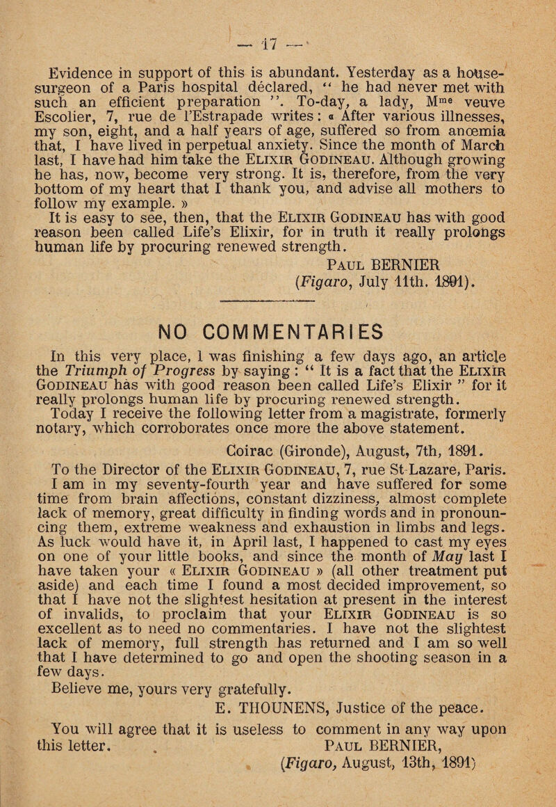 Evidence in support of this is abundant. Yesterday as a house- surgeon of a Paris hospital declared, “ he had never met with such an efficient preparation ”. To-day, a lady, Mme veuve Escolier, 7, rue de l’Estrapade writes: « After various illnesses, my son, eight, and a half years of age, suffered so from anoemia that, I have lived in perpetual anxiety. Since the month of March last, I have had him take the Elixir Godineau. Although growing he has, now, become very strong. It is, therefore, from the very bottom of my heart that I thank you, and advise all mothers to follow my example. » It is easy to see, then, that the Elixir Godineau has with good reason been called Life’s Elixir, for in truth it really prolongs human life by procuring renewed strength. Paul BERNIER (Figaro, July 11th. 1801). NO COMMENTARIES In this very place, 1 was finishing a few days ago, an article the Triumph of Progress by saying : “ It is a fact that the Elixir Godineau has with good reason been called Life’s Elixir ” for it really prolongs human life by procuring renewed strength. Today I receive the following letter from a magistrate, formerly notary, which corroborates once more the above statement. Goirac (Gironde), August, 7th, 1891. To the Director of the Elixir Godineau, 7, rue St Lazare, Paris. I am in my seventy-fourth year and have suffered for some time from brain affections, constant dizziness, almost complete lack of memory, great difficulty in finding words and in pronoun¬ cing them, extreme weakness and exhaustion in limbs and legs. As luck would have it, in April last, I happened to cast my eyes on one of your little books, and since the month of Mag last I have taken your « Elixir Godineau » (all other treatment put aside) and each time I found a most decided improvement, so that I have not the slightest hesitation at present in the interest of invalids, to proclaim that your Elixir Godineau is so excellent as to need no commentaries. I have not the slightest lack of memory, full strength has returned and I am so well that I have determined to go and open the shooting season in a few days. Believe me, yours very gratefully. E. TIIOUNENS, Justice of the peace. You will agree that it is useless to comment in any way upon this letter. . Paul BERNIER, (Figaro, August, 13th, 1891)