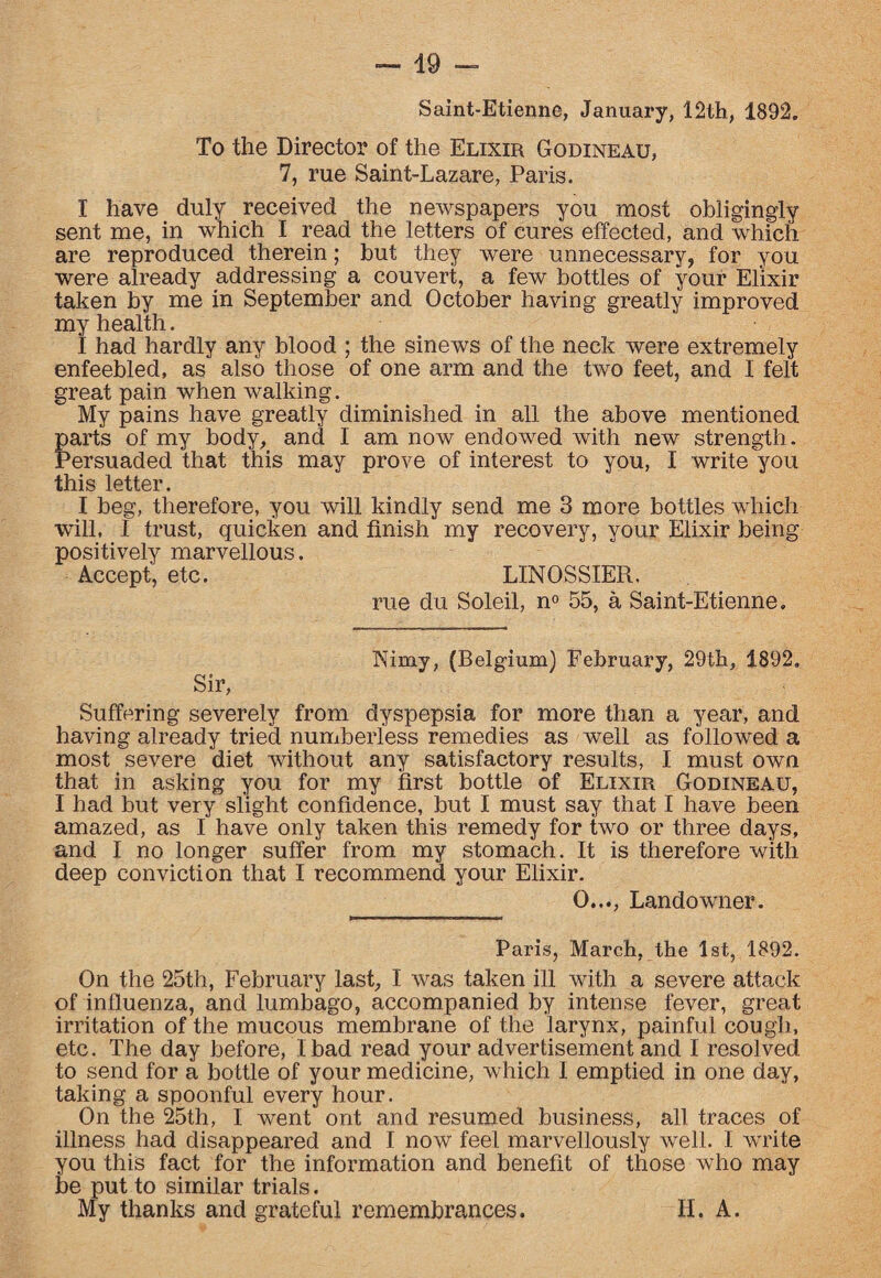 Saint-Etienne, January, 12th, 1892. To the Director of the Elixir Godineau, 7, rue Saint-Lazare, Paris. I have duly received the newspapers you most obligingly sent me, in which I read the letters of cures effected, and which are reproduced therein; but they were unnecessary, for you were already addressing a couvert, a few bottles of your Elixir taken by me in September and October having greatly improved my health. I had hardly any blood ; the sinews of the neck were extremely enfeebled, as also those of one arm and the two feet, and I felt great pain when walking. My pains have greatly diminished in all the above mentioned parts of my body, and I am now endowed with new strength. Persuaded that this may prove of interest to you, I write you this letter. I beg, therefore, you will kindly send me 3 more bottles which will, I trust, quicken and finish my recovery, your Elixir being positively marvellous. Accept, etc. LINOSSIER. rue du Soleil, n° 55, a Saint-Etienne. Nimy, (Belgium) February, 29th, 1892. Sir, Suffering severely from dyspepsia for more than a year, and having already tried numberless remedies as well as followed a most severe diet without any satisfactory results, I must own that in asking you for my first bottle of Elixir Godineau, I had but very slight confidence, but I must say that I have been amazed, as I have only taken this remedy for two or three days, and I no longer suffer from my stomach. It is therefore with deep conviction that I recommend your Elixir. 0..., Landowner. Paris, March, the 1st, 1892. On the 25th, February last, I was taken ill with a severe attack of influenza, and lumbago, accompanied by intense fever, great irritation of the mucous membrane of the larynx, painful cough, etc. The day before, I bad read your advertisement and I resolved to send for a bottle of your medicine, which I emptied in one day, taking a spoonful every hour. On the 25th, I went ont and resumed business, all traces of illness had disappeared and I now feel marvellously well. I write you this fact for the information and benefit of those who may be put to similar trials. My thanks and grateful remembrances. II. A.