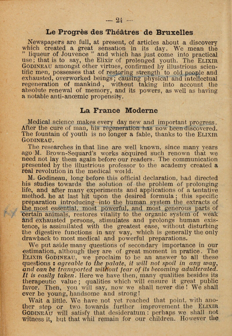 Le Progres des Theatres de Bruxelles Newspapers are full, at present, of articles about a discovery which created a great sensation in its day. We mean the ” liqueur of Jouvence ” and which has just come into practical use; that is to say, the Elixir of prolonged youth. The Elixir Godineau amongst other virtues, confirmed by illustrious scien¬ tific men, possesses that of restoring strength to old people and exhausted, overworked beings ; causing physical and intellectual regeneration of mankind', without taking into account the absolute renewal of memory, and its powers, as well as having a notable anti-anoemic propensity. La France Moderne Medical science makes every day new and important progress. After the cure of man, his regeneration has now been discovered. The fountain of youth is no longer a fable, thanks to the Elixir Godineau. The researches in that line are well known, since many years ago M. Brown-Sequard’s works acquired such renown that we need not lay them again before our readers. The communication presented by the illustrious professor to the academy created a real revolution in the medical world. M. Godineau, long before this official declaration, had directed his studies towards the solution of the problem of prolonging life, and after many experiments and applications of a tentative method, he at last hit upon the desired formula; this specific preparation introducing into the human system the extracts of the most essential, most powerful, and most generous parts of certain animals, restores vitality to the organic system of weak and exhausted persons, stimulates and prolongs human exis¬ tence, is assimilated with the greatest ease, without disturbing the digestive functions in any way, which is generally the only drawback to most medical and powerful preparations. We put aside many questions of secondary importance in our estimation, although they are of great moment in pratice. The Elixir Godineau, we proclaim to be an answer to all these questions : agreable to the palate, it will not spoil in any way, and can he transported without fear of its becoming adulterated. It is easily taken. Here we have then, many qualities besides its therapeutic value; qualities which will ensure it great public favor. Then, you will say, now we shall never die ! We shall ever be young, handsome and strong! Wait a little. We have not yet reached that point, with ano¬ ther step or two towards further improvement the Elixir GodineAu will satisfy that desideratum : perhaps we shall not witness it, but that whil remain for our children. However the