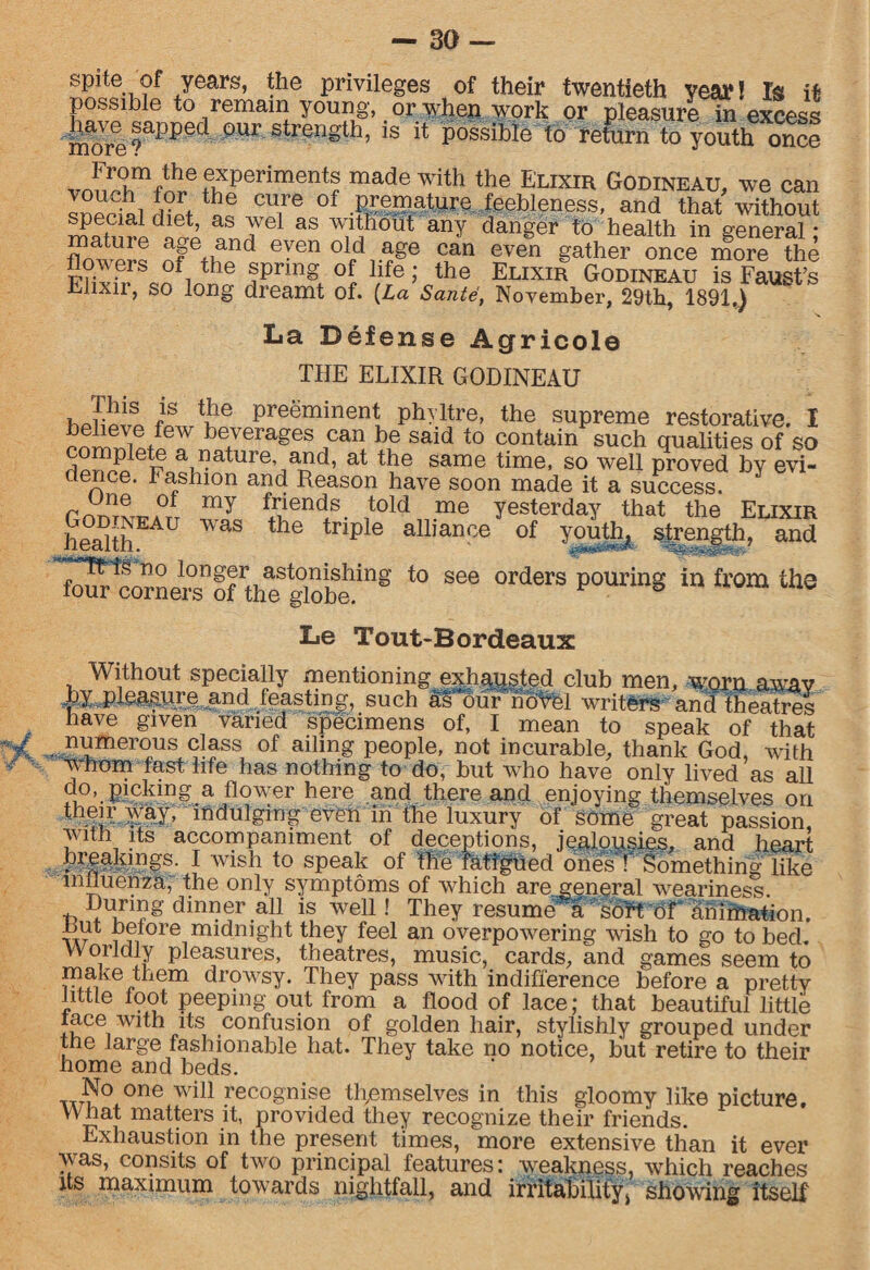 spite of years, the privileges of their twentieth year! Is it possible to remain young, or when work or pleasure in excess imve sapped our strength, is it possible to returnto youthonS vonteTfn^6f^Perimentf made with the Elixir Godineau, we can I^L-oir + he cu,re of .premature feebleness, and that without aS Je as ^thout any danger to health in general; “ nf fhild even °lcl1age (Lan even gather once more the F?ivS spring of life; the Elixir Godineau is Faust’s Elixn, SO long dreamt of. (La Sante, November, 29th, 1891.) La Defense Agricole THE ELIXIR GODINEAU hJrwi Le pre®minent phyltre, the supreme restorative. I rorrmibeverages can be said to contain such qualities of so complete a nature, and, at the same time, so well proved bv evi¬ dence. Fashion and Reason have soon made it a success/ Y rmS^ATT my fijends. 1told me yesterday that the Elixir healthEA WaS the triple alliance of youth, strength, and globehing t0 866 °rd6rS P°Uring in &’0ln th3 Le Tout-Bordeaux Without specially mentioning exhagsted club men, worn awav and feasting, such as teur novel writers and theatres have given varied specimens of, I mean to speak of that numerous class of ailing people, not incurable, thank God, with whom fast life has nothing to do, but who have only lived as all o°>.picking a flower here and there and enjoying themselves on their way, indulging even in the luxury of some great passion with its accompaniment of deceptions, jealousies, and heart breakings. I wish to speak of the fatigued ones T Something like influenza, the only symptoms of which are general weariness During dinner all is well! They resume a soft of animation. Rut before midnight they feel an overpowering wish to go to bed. Worldly pleasures, theatres, music, cards, and games seem to make them drowsy. They pass with indifference before a pretty little foot peeping out from a flood of lace; that beautiful little face with its confusion of golden hair, stylishly grouped under the large fashionable hat. They take no notice, but retire to their home and beds. No one will recognise themselves in this gloomy like picture. What matters it, provided they recognize their friends. Exhaustion in the present times, more extensive than it ever was, consits of tAvo principal features: weakness, which reaches its maximum towards nightfall, and irritability > showing itself