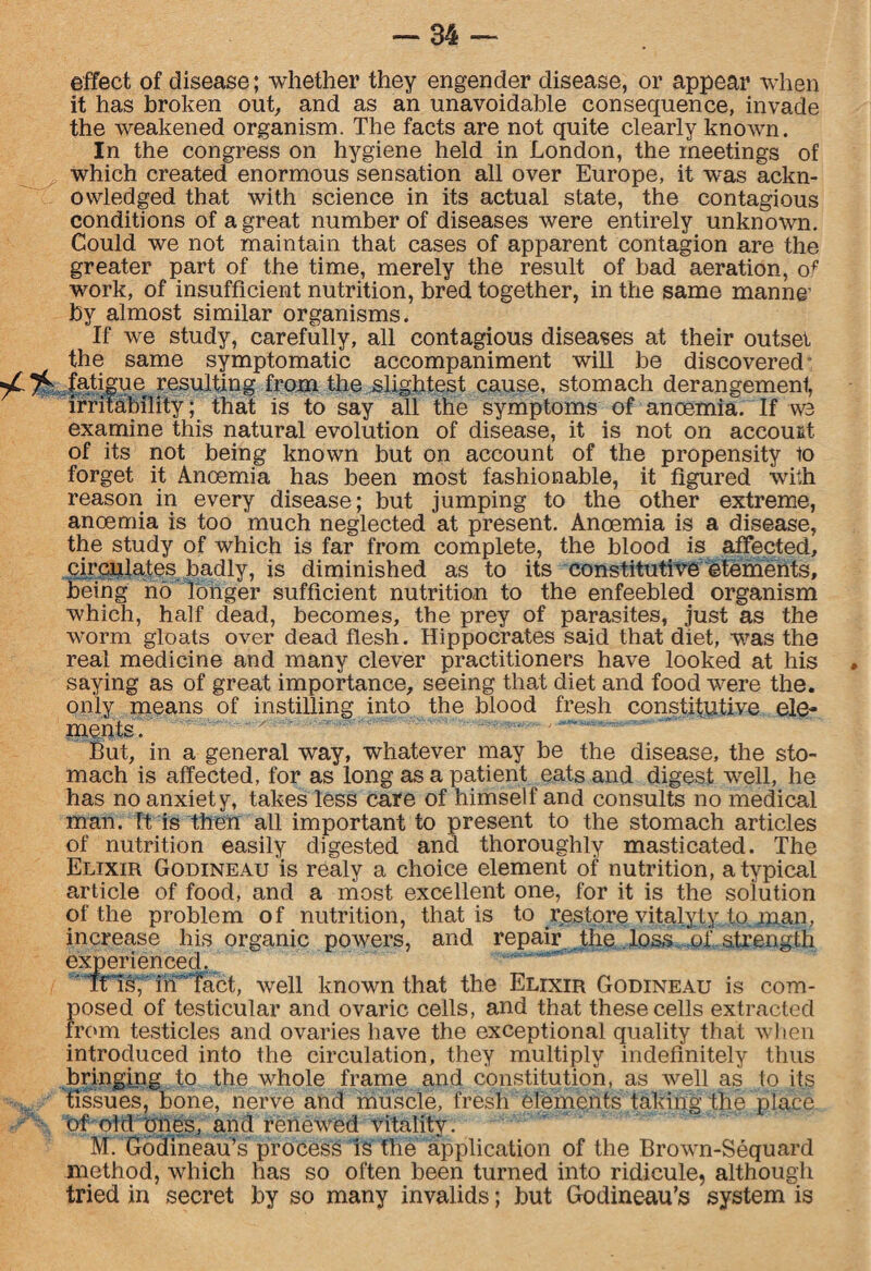effect of disease; whether they engender disease, or appear when it has broken out, and as an unavoidable consequence, invade the weakened organism. The facts are not quite clearly known. In the congress on hygiene held in London, the meetings of ^ which created enormous sensation all over Europe, it was ackn¬ owledged that with science in its actual state, the contagious conditions of a great number of diseases were entirely unknown. Could we not maintain that cases of apparent contagion are the greater part of the time, merely the result of bad aeration, of work, of insufficient nutrition, bred together, in the same manne’ by almost similar organisms. If we study, carefully, all contagious diseases at their outset the same symptomatic accompaniment will be discovered yC 7^ fatigue resulting from the slightest cause, stomach derangement, irritability; that is to say all the symptoms of anoemia. If we examine this natural evolution of disease, it is not on account of its not being known but on account of the propensity to forget it Anoemia has been most fashionable, it figured with reason in every disease; but jumping to the other extreme, anoemia is too much neglected at present. Anoemia is a disease, the study of which is far from complete, the blood is affected, circulates badly, is diminished as to its constitutive etements, being no longer sufficient nutrition to the enfeebled organism which, half dead, becomes, the prey of parasites, just as the worm gloats over dead flesh. Hippocrates said that diet, was the real medicine and many clever practitioners have looked at his • saying as of great importance, seeing that diet and food were the. only means of instilling into the blood fresh constitutive ele¬ ments But, in a general way, whatever may be the disease, the sto¬ mach is affected, for as long as a patient eats and digest well, he has no anxiety, takes less care of himself and consults no medical man. It is then all important to present to the stomach articles of nutrition easily digested and thoroughly masticated. The Elixir Godineau is realy a choice element of nutrition, a typical article of food, and a most excellent one, for it is the solution of the problem of nutrition, that is to restore vitalyty to.man, increase his organic powers, and repair the loss of strength experienced. ' Ttls, irf Tact, well known that the Elixir Godineau is com¬ posed of testicular and ovaric cells, and that these cells extracted from testicles and ovaries have the exceptional quality that when introduced into the circulation, they multiply indefinitely thus bringing to the whole frame and constitution, as well as to its tissues, bone, nerve and muscle, fresh elements taking the; place of old ones, and renewed vitality. M. Godineau’s process is the application of the Brown-Sequard method, which has so often been turned into ridicule, although tried in secret by so many invalids; but Godineau’s system is