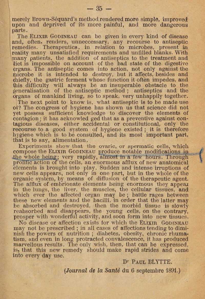merely Brown-Sequard’s method rendered more simple, improved upon and deprived of its more painful, and more dangerous ; parts. The Elixir Godineau can be given in every kind of disease and, often, renders, unneccessary, any recourse to antiseptic remedies. Therapeutics, in relation to microbes, present in reality many unsatisfied requirements and unfilled blanks. With many patients, the addition of antiseptics to the treatment and diet is impossible on account of the bad state of the digestive <]rgans. The antiseptic comes into action, not only against tbe Microbe it is intended to destroy, but it affects, besides and (jhiefly, the gastric ferment whose function it often impedes, and this difficulty will always be an insuperable obstacle to the generalisation of the antiseptic method ; antiseptics and the organs of mankind living, so to speak, very unhappily together. The next point to know is, what antiseptic is to be made use of? The congress of hygiene has shown us that science did not yet possess sufficient knowledge to discover the elements of contagion ; it has acknowled ged that as a preventive against con¬ tagious diseases, either accidental or constitutional, only the recourse to a good system of hygiene existed ; it is therefore hygiene which is to be consulted, and its most important part, that is to say, alimentation. Experiments show that the ovaric, or spermatic cells, which compose the Elixir Godineau produce notable modifications in .the whole being; very rapidly, almost in a few hours. Through prolific action of the cells, an enormous afflux of new anatomical elements is brought into play. Sudden and intense irruptions of new cells appears, not only in one part, but in the whole of the organic system, by means of diffusion of the therapeutic agent. The afflux of embrionate elements being enormous they appear in the lungs, the liver, the muscles, the cellular tissues, and which ever the affected organ may be ; battle rages between these new elements and the bacilli, in order that the latter may be absorbed and destroyed, then the morbid tissue is slowly reabsorbed and disappears, the young cells, on the contrary, prosper with wonderful activity, and soon form into new tissues. No disease or affection exists for which the Elixir Godineau may not be prescribed ; in all cases of affections tending to dimi¬ nish the powers of nutrition ; diabetes, obesity, chronic rliuma- tism, and even in long protracted convalescence, it has produced marvellous results. The only wish, then, that can be expressed, is, that this new remedy should make rapid strides and come into every day use. Dr Paul BLYTTE. (Journal de la Sante du 6 septembre 1891.)