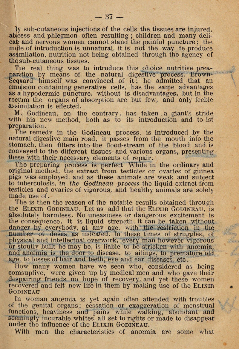 ly sub-cutaneous injections of the cells the tissues are injured, abicess and phlegmon often resulting; children and many deli¬ cate and nervous women cannot stand the painful puncture; the male of introduction is unnatural, it is not the way te produce asamilation, nutrition not being obtained through the agency of the sub-cutaneous tissues. Tie real thing was to introduce this ohoice nutritive prea- parifion by means of the natural digestive process. Brown- Sequard himself was convinced of it; he admitted that an emulsion containing generative cells, has the same advantages as a hypodermic puncture, without is disadvantages, but in the rectum the organs of absorption are but few, and only feeble assimilation is effected. M. Godineau, on the contrary, has taken a giant’s stride with his new method, both as to its introduction and to ist preparation. The remedy in the Godineau process, is introduced by the natural digestive main road, it passes from the mouth into the stomach, then filters into the flood-stream of the blood and is conveyed to the different tissues and various organs, presenting these with their necessary elements of repair. The preparing process is perfect While in the ordinary and original method, the extract from testicles or ovaries of guinea pigs was employed, and as these animals are weak and subject to tuberculosis, in the Godineau process the liquid extract from testicles and ovaries of vigorous, and healthy animals are solely made use of. The is then the reason of the notable results obtained through the Elixir Godineau. Let as add that the Elixir Godineau, is absolutely harmless. No uneasiness or dangerous excitement is the consequence. It is liquid strength, it can be taken without danger by everybody, at any age, with the restriction in the number of doses as indcated. In these times of struggles, of physical and intellectual overwork, every man however vigorous or stoutly built he may be, is liable to be stricken with anoemia, and anoemia is the door to disease, to ailings, to premature old age. to losses of hair and teeth, eye and ear diseases, etc. How many women have we seen who, considered as being comsuptive, were given up by medical men and who gave their despairing friends no hope of recovery, and yet these women recovered and felt new life in them by making use of the Elixir Godineau In woman anoemia is yet again often attended with troubles of the genital organs; cessation or exaggeration of menstrual functions, heaviness and pains while walking, abundant and seemingly incurable whites, all set to rights or made to disappear under the influence of the Elixir Godineau. With men the characteristics of anoemia are some what