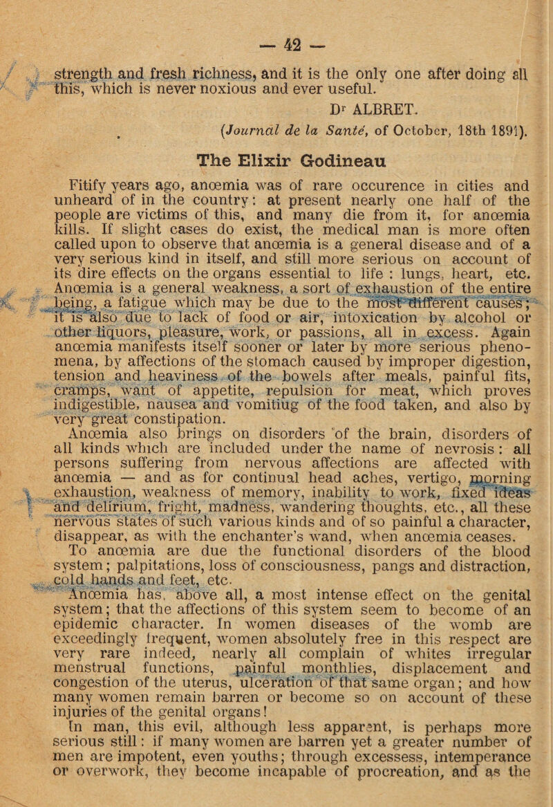 strength and fresh richness, and it is the only one after doing all this, which is never noxious and ever useful. D* ALBRET. (Journal de la Sante, of October, 18th 1891). The Elixir Godineau Fitify years ago, anoemia was of rare occurence in cities and unheard of in the country: at present nearly one half of the people are victims of this, and many die from it, for anoemia kills- If slight cases do exist, the medical man is more often called upon to observe that anoemia is a general disease and of a very serious kind in itself, and still more serious on account of its dire effects on the organs essential to life : lungs, heart, etc. Anoemia is a general weakness, a sort of exhaustion of the entire being, a fatigue which may be due to the most different causes; it Is also due to lack of food or air, intoxication by alcohol or other liquors, pleasure, work, or passions, all in excess. Again anoemia manifests itself sooner or later by more serious pheno¬ mena, by affections of the stomach caused by improper digestion, tension and heaviness of the bowels after meals, painful fits, cramps, want of appetite, repulsion for meat, which proves indigestible, nausea and vomitiug of the food taken, and also by very great constipation. Anoemia also brings on disorders of the brain, disorders of all kinds which are included under the name of nevrosis : all persons suffering from nervous affections are affected with anoemia — and as for continual head aches, vertigo, morning exhaustion, weakness of memory, inability to work, fixed ideas and delirium, fright, madness, wandering thoughts, etc., all these nervous states of such various kinds and of so painful a character, disappear, as with the enchanter’s wand, when anoemia ceases. To anoemia are due the functional disorders of the blood system; palpitations, loss of consciousness, pangs and distraction, cold hands and feet, etc. Anoemia has. above all, a most intense effect on the genital system; that the affections of this system seem to become of an epidemic character. In women diseases of the womb are exceedingly lrequent, women absolutely free in this respect are very rare indeed, nearly all complain of whites irregular menstrual functions, painful monthlies, displacement  and congestion of the uterus, ulceration of that same organ; and how many women remain barren or become so on account of these injuries of the genital organs! In man, this evil, although less apparsnt, is perhaps more serious still: if many women are barren yet a greater number of men are impotent, even youths; through exces'sess, intemperance or overwork, they become incapable of procreation, and as the