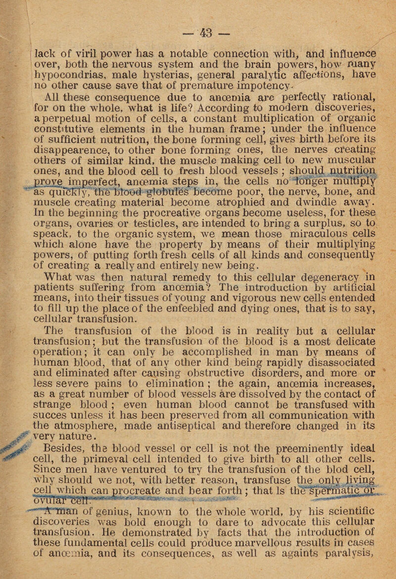 lack of viril power has a notable connection with, and influence over, both the nervous system and the brain powers, how many hypocondrias, male hysterias, general paralytic affections, have no other cause save that of premature impotency. All these consequence due to anoemia are perfectly rational, for on the whole, what is life? According to modern discoveries, a perpetual motion of cells, a constant multiplication of organic constitutive elements in the human frame; under the influence of sufficient nutrition, the bone forming cell, gives birth before its disappearence, to other bone forming ones, the nerves creating others of similar kind, the muscle making cell to new muscular ones, and the blood cell to fresh blood vessels ; should nutrition prove imperfect, anoemia steps in, the cells no longer multiply as quTdkly, the blood globules become poor, the nerve, bone, and muscle creating material become atrophied and dwindle away. In the beginning the procreative organs become useless, for these organs, ovaries or testicles, are intended to bring a surplus, so to speack, to the organic system, we mean those miraculous cells which alone have the property by means of their multiplying powers, of putting forth fresh cells of all kinds and consequently of creating a really and entirely new being. What was then natural remedy to this cellular degeneracy in patients suffering from anoemia'? The introduction by artificial means, into their tissues of young and vigorous new cells entended to fill up the place of the enfeebled and dying ones, that is to say, cellular transfusion. The transfusion of the blood is in reality but a cellular transfusion; but the transfusion of the blood is a most delicate operation; it can only be accomplished in man by means of human blood, that of any other kind being rapidly disassociated and eliminated after causing obstructive disorders, and more or less severe pains to elimination ; the again, anoemia increases, as a great number of blood vessels are dissolved by the contact of strange blood ; even human blood cannot be transfused with succes unless it has been preserved from all communication with the atmosphere, made antiseptical and therefore changed in its very nature. Besides, thg blood vessel or cell is not the preeminently ideal cell, the primeval cell intended to give birth to all other cells. Since men have ventured to try the transfusion of the blod cell, why should we not, with better reason, transfuse the only living cell which can procreate and bear forth; that Is thfiTpeTinatiff dr. ^rman of genius, known to the whole world, by his scientific discoveries was bold enough to dare to advocate this cellular transfusion. He demonstrated by facts that the introduction of these fundamental cells could produce marvellous results in cases of anoemia, and its consequences, as well as againts paralysis,