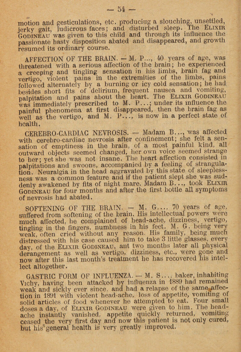 motion and gesticulations, etc. produciug a slouching, unsettled, jerky gait, ludicrous faces; and disturbed sleep. The Elixir Godineau was given to this child and through its influence the passionate hasty disposition abated and disappeared, and growth resumed its ordinary course. AFFECTION OF THE BRAIN. — M. P..., 40 years of age, was threatened with a serious affection of the brain; he experienced a creeping and tingling sensation in his limbs, brain fag and vertigo, violent pains in the extremities of the limbs, pains followed alternately by a burning or icy cold sensation; lie had besides short fits of delirium, frequent nausea and vomiting, palpitation and pains about the heart. The Elixir Godineau was immediately prescribed to M. P...; under its influence the painful phenomena at first disappeared, then the brain fag as well as the vertigo, and M. P..., is now in a perfect state of health, CEREBRO-CARDIAC NEVROSIS. — Madam B..., was affected with cerebro-cardiac nevrosis after confinement; she felt a sen¬ sation of emptiness in the brain, of a most painful kind, all outward objects seemed changed, her own voice seemed strange to her; yet she was not insane. The heart affection consisted in palpitations and swoons, accompanied by a feeling of strangula¬ tion. Neuralgia in the head aggravated by this state of sleepless¬ ness was a common feature and if the patient slept she was sud¬ denly awakened by fits of night mare. Madam B..., took Elixir Godineau for four months and after the first bottle all symptoms of nevrosis had abated. SOFTENING OF THE BRAIN. - M. G..70 years of age, suffered from softening of the brain. His intellectual powers were much affected, he complained of head-ache, dizziness, vertigo, tingling in the fingers, numbness in his feet. M. G. being very weak, often cried without any reason. His family, being much distressed with his case caused him to take 3 little glasses, every day, of the Elixir Godineau, ant two months later all physical derangement as well as vertigo, dizziness, etc., were gone and now after this last month’s treatment he has recovered his intel¬ lect altogether. GASTRIC FORM OF INFLUENZA. — M. S..., baker, inhabiting Vichy, having been attacked by influenza in 1889 had remained weak and sickly ever since, and had a relapse of the same.,affec- tion in 1891 with violent head-ache, loss of appetite,, vomiting of solid articles of food whenever he attempted to eat. Four small doses a day, of Elixir Godineau were given to him. The head¬ ache instantly vanished, appetite quickly returned, vomiting ceased the very first day and now this patient is not only cured, but his” general health is very greatly improved.
