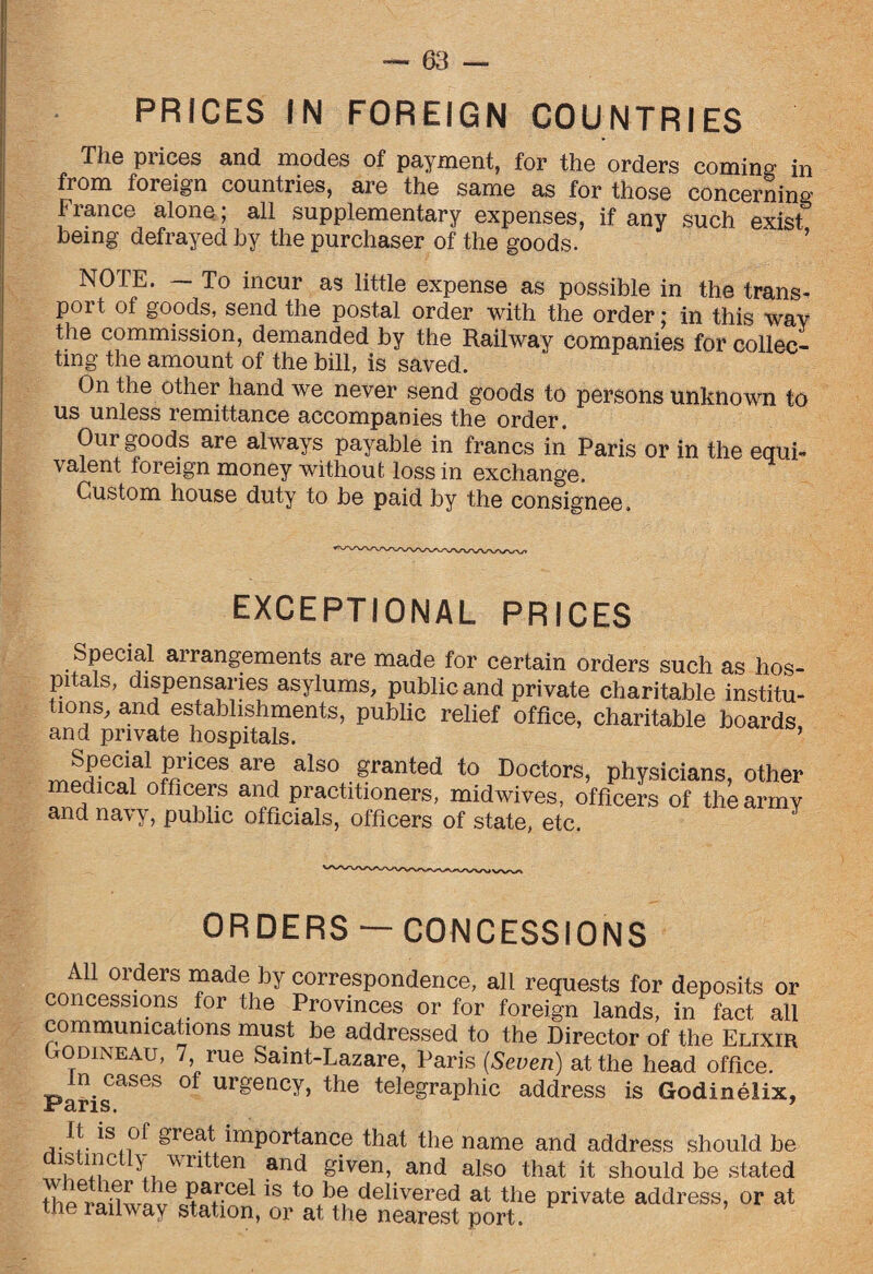 PRICES IN FOREIGN COUNTRIES The prices and modes of payment, for the orders coming in from foreign countries, are the same as for those concerning France alone; all supplementary expenses, if any such exist being defrayed by the purchaser of the goods. NOTE. — To incur as little expense as possible in the trans- poi t of goods, send the postal order with the order; in this way the commission, demanded by the Railway companies for collec¬ ting the amount of the bill, is saved. On the other hand we never send goods to persons unknown to us unless remittance accompanies the order. Our goods are always payable in francs in Paris or in the equi¬ valent foreign money without loss in exchange. Custom house duty to be paid by the consignee. EXCEPTIONAL PRICES Special arrangements are made for certain orders such as hos¬ pitals, dispensaries asylums, public and private charitable institu¬ tions, and establishments, public relief office, charitable boards and private hospitals. ’ m&rces a al30,.5ranted t0 Doctors, physicians, other medical officers and practitioners, midwives, officers of tliearmv and navy, public officials, officers of state, etc. ORDERS — CONCESSIONS All orders made by correspondence, all requests for deposits or concessions for the Provinces or for foreign lands, in fact all communications must be addressed to the Director of the Elixir Godineau, 7 rue Saint-Lazare, Paris {Seven) at the head office. Paris °f Urgency’ the tele£raPhic address is Godinelix, *Sn°^ grea^, imPortance that the name and address should be distinctly written and given, and also that it should be stated thpranLfIT61 is to be delivered at the private address, or at the lailway station, or at the nearest port.