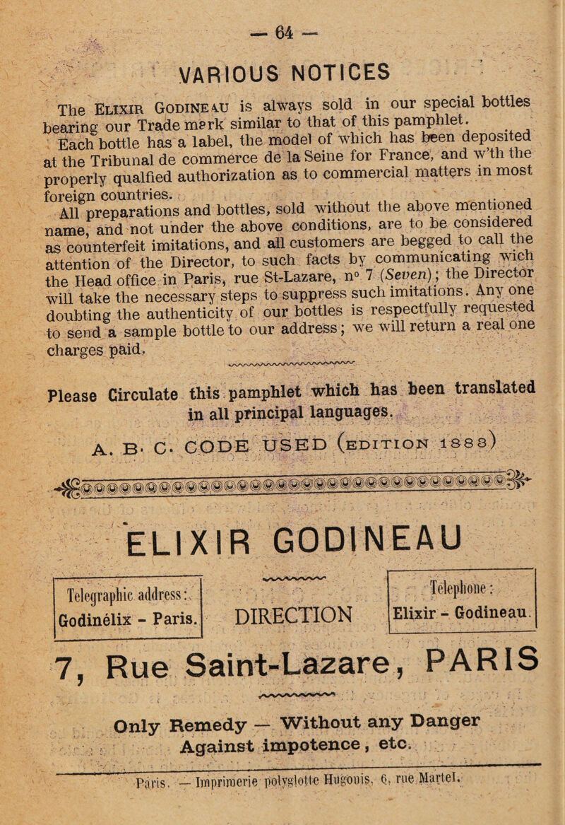 VARIOUS NOTICES The Elixir Godineau is always sold in our special bottles bearing our Trade merk similar to that of this pamphlet. Each bottle has a label, the model of which has been deposited at the Tribunal de commerce de la Seine for France, and w th the properly qualfied authorization as to commercial matters in most foreign countries. , All preparations and bottles, sold without the above mentioned name and not under the above conditions, are to be considered as counterfeit imitations, and ah customers are begged to call the attention of the Director, to such facts by communicating wich the Head office in Paris, rue St-Lazare, n° 7 (Seven); the Direcmr will take the necessary steps to suppress such imitations. Any one doubting the authenticity of our bottles is respectfully reques ed to send a sample bottle to our address; we will return a real one charges paid. Please Circulate this pamphlet which has been translated in all principal languages. A. B- C- CODE USED (edition isss) ELIXIR GODINEAU DIRECTION 7, Rue Saint-Lazare , PARIS Only Remedy — Without any Danger Against impotence, etc. Paris. Iwpriroerie potyglotte Hugonis, Q, rue Martel. Telegraphic address: Godinelix - Paris. Telephone: Elixir - Godineau.