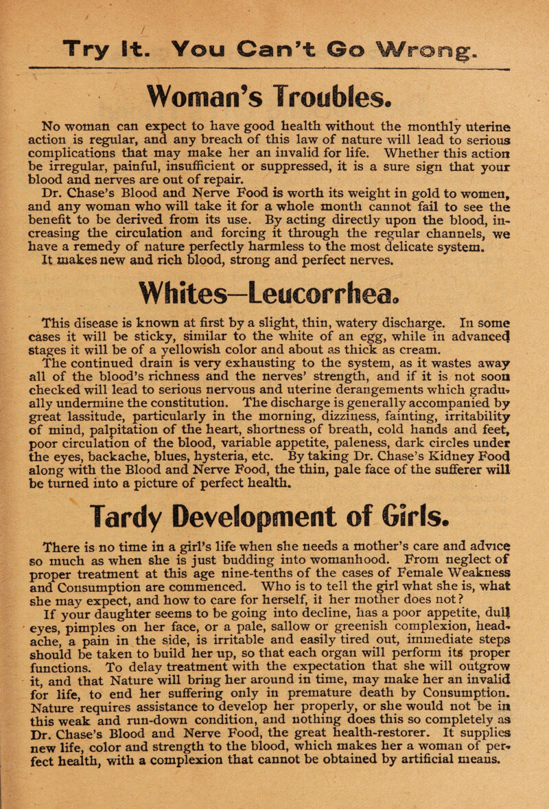 Woman’s Troubles. No woman can expect to have good health without the monthly uterine action is regular, and any breach of this law of nature will lead to serious complications that may make her an invalid for life. Whether this action be irregular, painful, insufficient or suppressed, it is a sure sign that your blood and nerves are out of repair. Dr. Chase’s Blood and Nerve Food is worth its weight in gold to women, and any woman who will take it for a whole month cannot fail to see the benefit to be derived from its use. By acting directly upon the blood, in* creasing the circulation and forcing it through the regular channels, we have a remedy of nature perfectly harmless to the most delicate system. It makes new and rich blood, strong and perfect nerves. Whites—Leucorrhea. This disease is known at first by a slight, thin, watery discharge. In some cases it will be sticky, similar to the white of an egg, while in advance^ stages it will be of a yellowish color and about as thick as cream. The continued drain is very exhausting to the system, as it wastes away all of the blood’s richness and the nerves’ strength, and if it is not soon checked will lead to serious nervous and uterine derangements which gradu^ ally undermine the constitution. The discharge is generally accompanied by great lassitude, particularly in the morning, dizziness, fainting, irritability of mind, palpitation of the heart, shortness of breath, cold hands and feet, poor circulation of the blood, variable appetite, paleness, dark circles under the eyes, backache, blues, hysteria, etc. By taking Dr. Chase’s Kidney Food along with the Blood and Nerve Food, the thin, pale face of the sufferer will be turned into a picture of perfect health. Tardy Development of Girls. There is no time in a girl’s life when she needs a mother’s care and advice so much as when she is just budding into womanhood. From neglect of proper treatment at this age nine-tenths of the cases of Female Weakness and Consumption are commenced. Who is to tell the girl what she is, what she may expect, and how to care for herself, it her mother does not ? If your daughter seems to be going into decline, has a poor appetite, dull eyes, pimples on her face, or a pale, sallow or greenish complexion, head¬ ache, a pain in the side, is irritable and easily tired out, immediate steps should be taken to build her up, so that each organ will perform its proper functions. To delay treatment with the expectation that she will outgrow it, and that Nature will bring her around in time, may make her an invalid for life, to end her suffering only in premature death by Consumption. Nature requires assistance to develop her properly, or she would not be in this weak and run-down condition, and nothing does this so completely as Dr. Chase’s Blood and Nerve Food, the great health-restorer. It supplies new life, color and strength to the blood, which makes her a woman of per¬ fect health, with a complexion that cannot be obtained by artificial means.