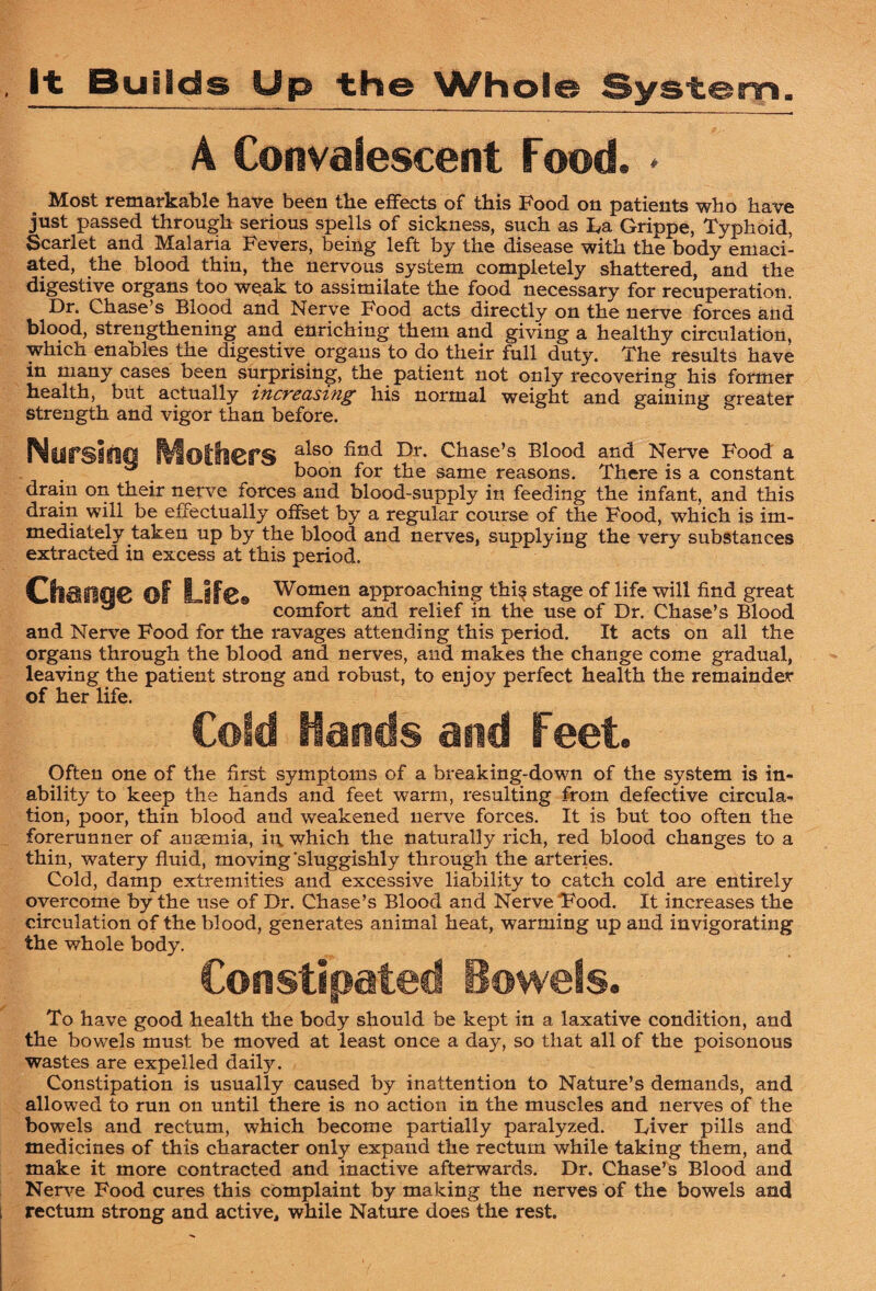 It Builds Up the Whole System A Convalescent Food. ♦ _ Most remarkable have been the effects of this Food on patients who have just passed through serious spells of sickness, such as La Grippe, Typhoid, Scarlet and Malaria Fevers, being left by the disease with the body emaci¬ ated, the blood thin, the nervous system completely shattered, and the digestive organs too w^ak to assimilate the food necessary for recuperation. Dr. Chase’s Blood and Nerve Food acts directly on the nerve forces and blood, strengthening and enriching them and giving a healthy circulation, which enables the digestive organs to do their full duty. The results have in many cases been surprising, the patient not only recovering his former health, but actually increasing his normal weight and gaining greater strength and vigor than before. Nursifsg Mothers also find Dr. Chase’s Blood and Nerve Food a boon for the same reasons. There is a constant drain on their nerve forces and blood-supply in feeding the infant, and this drain will be effectually offset by a regular course of the Food, which is im¬ mediately taken up by the blood and nerves, supplying the very substances extracted in excess at this period. of Women approaching this stage of life will find great and Nerve Food for the ravages attending this period. It acts on all the organs through the blood and nerves, and makes the change come gradual, leaving the patient strong and robust, to enjoy perfect health the remainder of her life. Cold Hands and Feet. Often one of the first symptoms of a breaking-down of the system is in¬ ability to keep the hands and feet warm, resulting from defective circula¬ tion, poor, thin blood and weakened nerve forces. It is but too often the forerunner of ansemia, it\ which the naturally rich, red blood changes to a thin, watery fluid, moving'sluggishly through the arteries. Cold, damp extremities and excessive liability to catch cold are entirely overcome by the use of Dr. Chase’s Blood and Nerve IPood. It increases the circulation of the blood, generates animal heat, warming up and invigorating the whole body. Constipated Bowels. To have good health the body should be kept in a laxative condition, and the bowels must be moved at least once a day, so that all of the poisonous wastes are expelled daily. Constipation is usually caused by inattention to Nature’s demands, and allowed to run on until there is no action in the muscles and nerves of the bowels and rectum, which become partially paralyzed. Liver pills and medicines of this character only expand the rectum while taking them, and make it more contracted and inactive afterwards. Dr. Chase’s Blood and Ner^T^e Food cures this complaint by making the nerves of the bowels and