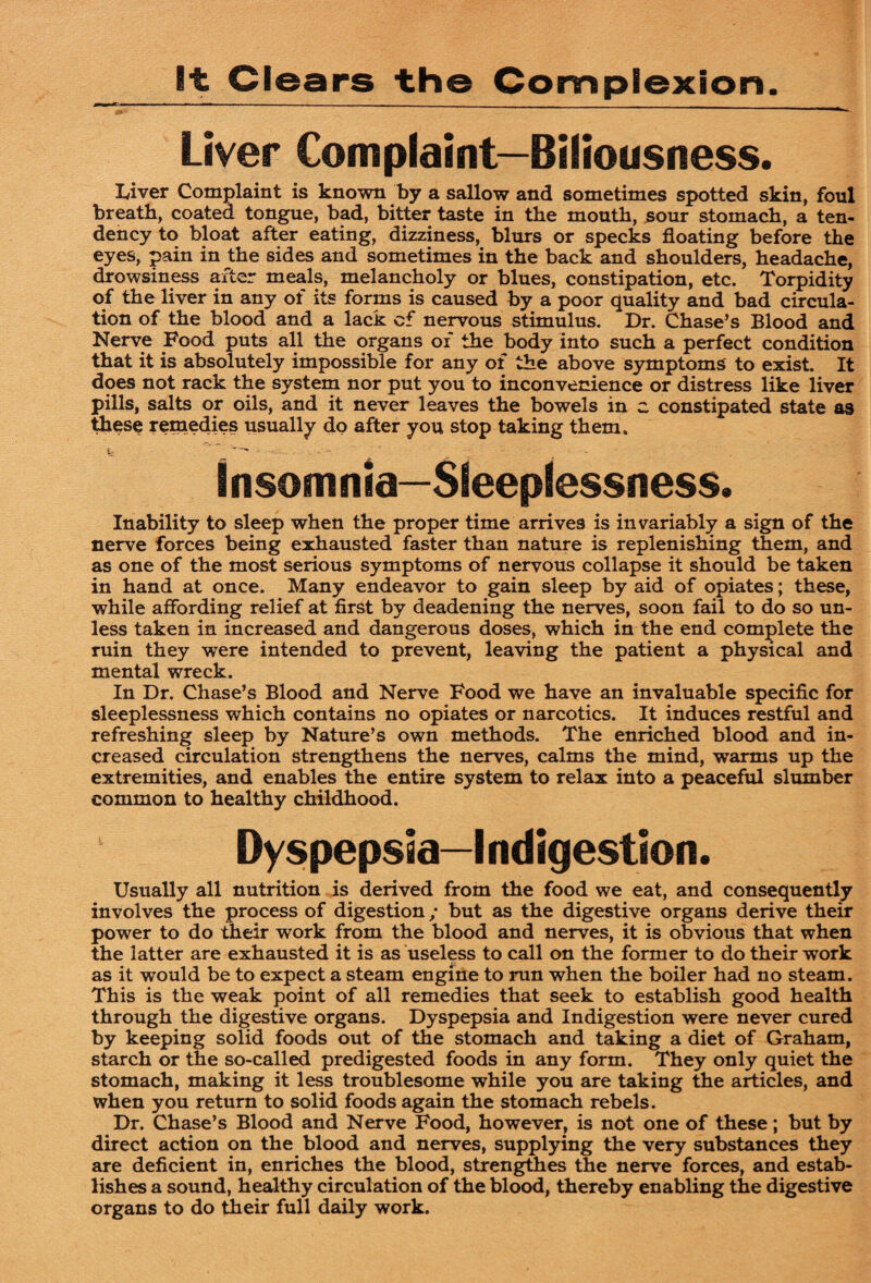 It Clears the Complexion. Liver Complaint—Biliousness. Liver Complaint is known by a sallow and sometimes spotted skin, foul breath, coated tongue, bad, bitter taste in the mouth, sour stomach, a ten¬ dency to bloat after eating, dizziness, blurs or specks floating before the eyes, pain in the sides and sometimes in the back and shoulders, headache, drowsiness after meals, melancholy or blues, constipation, etc. Torpidity of the liver in any of its forms is caused by a poor quality and bad circula¬ tion of the blood and a lack of nervous stimulus. Dr. Chase’s Blood and Nerve Food puts all the organs of the body into such a perfect condition that it is absolutely impossible for any of the above symptoms to exist. It does not rack the system nor put you to inconvenience or distress like liver pills, salts or oils, and it never leaves the bowels in c constipated state os these reinedies usually do after you stop taking them. Insomnia—Sleeplessness. Inability to sleep when the proper time arrives is invariably a sign of the nerve forces being exhausted faster than nature is replenishing them, and as one of the most serious symptoms of nervous collapse it should be taken in hand at once. Many endeavor to gain sleep by aid of opiates; these, while affording relief at first by deadening the nerves, soon fail to do so un¬ less taken in increased and dangerous doses, which in the end complete the ruin they were intended to prevent, leaving the patient a physical and mental wreck. In Dr. Chase’s Blood and Nerve Food we have an invaluable specific for sleeplessness which contains no opiates or narcotics. It induces restful and refreshing sleep by Nature’s own methods. The enriched blood and in¬ creased circulation strengthens the nerves, calms the mind, warms up the extremities, and enables the entire system to relax into a peaceful slumber common to healthy childhood. Dyspepsia-Indigestion. Usually all nutrition is derived from the food we eat, and consequently involves the process of digestion; but as the digestive organs derive their power to do their work from the blood and nerves, it is obvious that when the latter are exhausted it is as useless to call on the former to do their work as it would be to expect a steam engine to run when the boiler had no steam. This is the weak point of all remedies that seek to establish good health through the digestive organs. Dyspepsia and Indigestion were never cured by keeping solid foods out of the stomach and taking a diet of Graham, starch or the so-called predigested foods in any form. They only quiet the stomach, making it less troublesome while you are taking the articles, and when you return to solid foods again the stomach rebels. Dr. Chase’s Blood and Nerve Food, however, is not one of these; but by direct action on the blood and nerves, supplying the very substances they are deficient in, enriches the blood, strengfhes the nerve forces, and estab¬ lishes a sound, healthy circulation of the blood, thereby enabling the digestive organs to do tkeir full daily work.