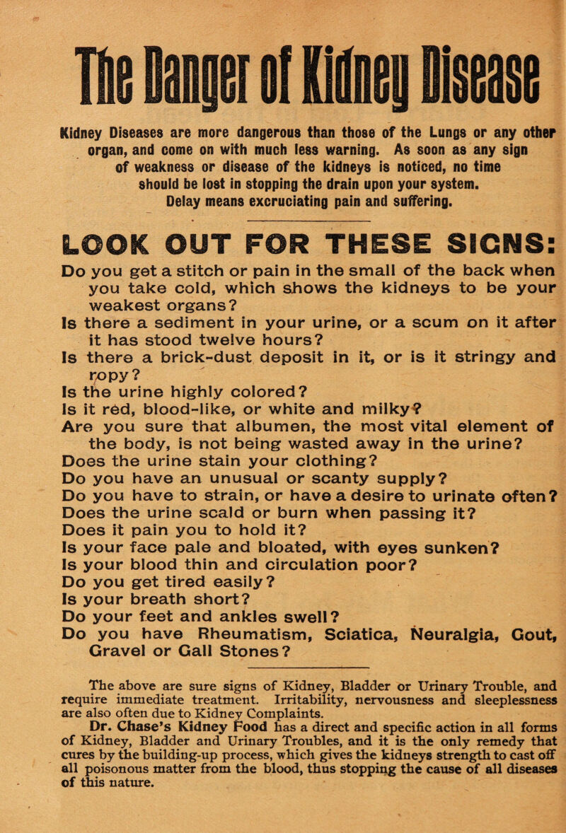 Kidney Diseases are more dangerous than those of the Lungs or any other organ, and come on with much less warning. As soon as any sign of weakness or disease of the kidneys is noticed, no time should be lost in stopping the drain upon your system. Delay means excruciating pain and suffering. LOOK OUT FOR THESE SIGNS: Do you get a stitch or pain in the small of the back when you take cold, which shows the kidneys to be your weakest organs? Is there a sediment in your urine, or a scum on it after it has stood twelve hours? Is there a brick-dust deposit in it, or is it stringy and ropy? Is the urine highly colored? Is it red, blood-like, or white and milky? Are you sure that albumen, the most vital element of the body, is not being wasted away in the urine? Does the urine stain your clothing? Do you have an unusual or scanty supply? Do you have to strain, or have a desire to urinate often? Does the urine scald or burn when passing it? Does it pain you to hold it? Is your face pale and bloated, with eyes sunken? Is your blood thin and circulation poor? Do you get tired easily? Is your breath short? Do your feet and ankles swell? Do you have Rheumatism, Sciatica, Neuralgia, Gout, Gravel or Gall Stones? The above are sure signs of Kidney, Bladder or Urinary Trouble, and require immediate treatment. Irritability, nervousness and sleeplessness are also often due to Kidney Complaints. Dr. Chase’s Kidney Food has a direct and specific action in all forms of Kidney, Bladder and Urinary Troubles, and it is the only remedy that cures by the building-up process, which gives the kidneys strength to cast off all poisonous matter from the blood, thus stopping the cause of all diseases of this nature.
