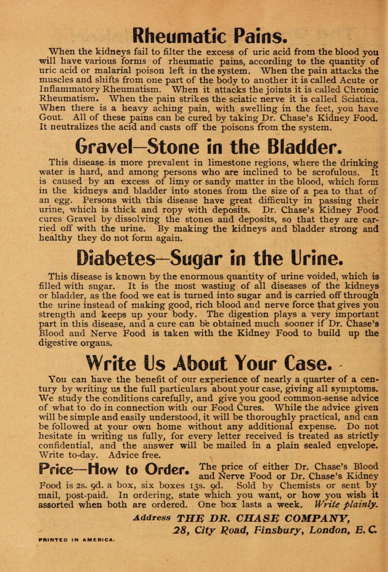 Rheumatic Pains. When the kidneys fail to filter the excess of uric acid from the blood you will have various forms of rheumatic pains, according to the quantity of uric acid or malarial poison left in the system. When the pain attacks the muscles and shifts from one part of the body to another it is called Acute or Inflammatory Rheumatism. When it attacks the joints it is called Chronic Rheumatism. When the pain strikes the sciatic nerve it is called Sciatica. When there is a heavy aching pain, with swelling in the feet, you have Gout. All of these pains can be cured by taking Dr. Chase’s Kidney Food. It neutralizes the acid and casts off the poisons from the system. Gravel—Stone in the Bladder. This disease^ is more prevalent in limestone regions, where the drinking water is hard, and among persons who are inclined to be scrofulous. It is caused by an excess of limy or sandy matter in the blood, which form in the kidneys and bladder into stones from the size of a pea to that of an egg. Persons with this disease have great difiiculty in passing their urine, which is thick and ropy with deposits. Dr. Chase’s Kidney Food cures Gravel by dissolving the stones and deposits, so that they are car¬ ried off with the urine. By making the kidneys and bladder strong and healthy they do not form again. Diabetes—Sugar in the trine. This disease is known by the enormous quantity of urine voided, which is filled with sugar. It is the most wasting of all diseases of the kidneys or bladder, as the food we eat is turned into sugar and is carried off through the urine instead of making good, rich blood and nerve force that gives you strength and keeps up your body. The digestion plays a very important part in this disease, and a cure can be obtained much sooner if Dr. Chase’s Blood and Nerve Food is taken with the Kidney Food to build up the digestive organs. Write Us About Your Case. You can have the benefit of our experience of nearly a quarter of a cen¬ tury by writing us the full particulars about your case, giving all symptoms. We study the conditions carefully, and give you good common-sense advice of what to do in connection with our Food Cures. While the advice given will be simple and easily understood, it will be thoroughly practical, and can be followed at your own home without any additional expense. Do not hesitate in writing us fully, for every letter received is treated as strictly confidential, and the answer will be mailed in a plain sealed envelope. Write to-day. Advice free. I-ZA ^be price of either Dr. Chase’s Blood r'riLC I BOW CO V/roer. and Nerve Food or Dr. chase’s Kidney Food is 2S. qd. a box, six boxes 13s. qd. Sold by Chemists or sent by mail, post-paid. In ordering, state which you want, or how you wish it assorted when both are ordered. One box lasts a week. Write plainly. Address THM DR. CHASM COMPANY, 28, City Road, Finsbury, London, B. C. PRINTED IN AMERICA.