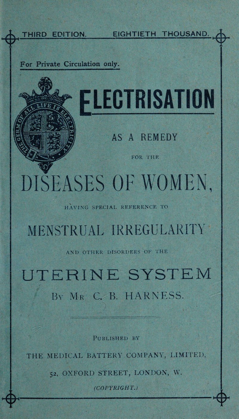 THIRD EDITION. EIGHTIETH THOUSAND. tQ For Private Circulation only. HAVING SPECIAL REFERENCE TO MENSTRUAL IRREGUEARITY AND OTHER DISORDERS OF THE UTERINE SYSTEM By Mr C. B. HARNESS. Published by THE MEDICAL BATTERY COMPANY, LIMITED, 52, OXFORD STREET, LONDON, W. (COPYRIGHT.)