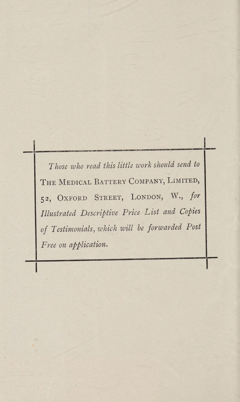 'Those who read this little wovh should send to The Medical Battery Company, Limited, 52, Oxford Street, London, W., for Illustrated Descriptive Price List and Copies op Testimonials, which will he forwarded Post Free on application.