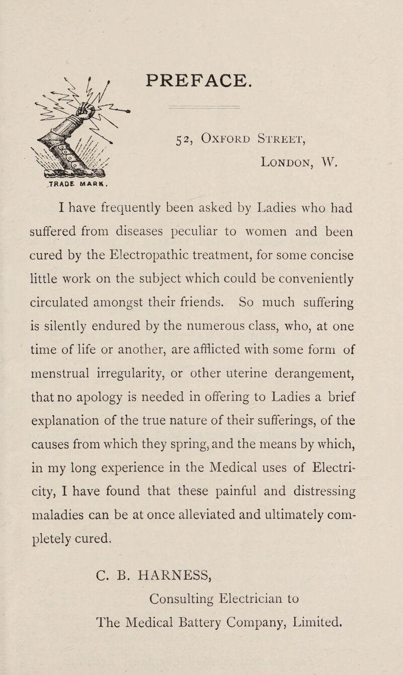 PREFACE. 52, Oxford Street, London, W. I have frequently been asked by Ladies who had suffered from diseases peculiar to women and been cured by the Electropathic treatment, for some concise little work on the subject which could be conveniently circulated amongst their friends. So much suffering is silently endured by the numerous class, who, at one time of life or another, are afflicted with some form of menstrual irregularity, or other uterine derangement, that no apology is needed in offering to Ladies a brief explanation of the true nature of their sufferings, of the causes from which they spring, and the means by which, in my long experience in the Medical uses of Electri¬ city, I have found that these painful and distressing maladies can be at once alleviated and ultimately com¬ pletely cured. C. B. HARNESS, Consulting Electrician to