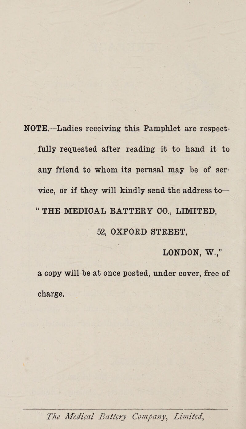 NOTE.—Ladies receiving this Pamphlet are respect- fully requested after reading it to hand it to any friend to whom its perusal may he of ser¬ vice, or if they will kindly send the address to— “ THE MEDICAL BATTERY CO., LIMITED, 52, OXFORD STREET, LONDON, W.,” a copy will be at once posted, under cover, free of charge.