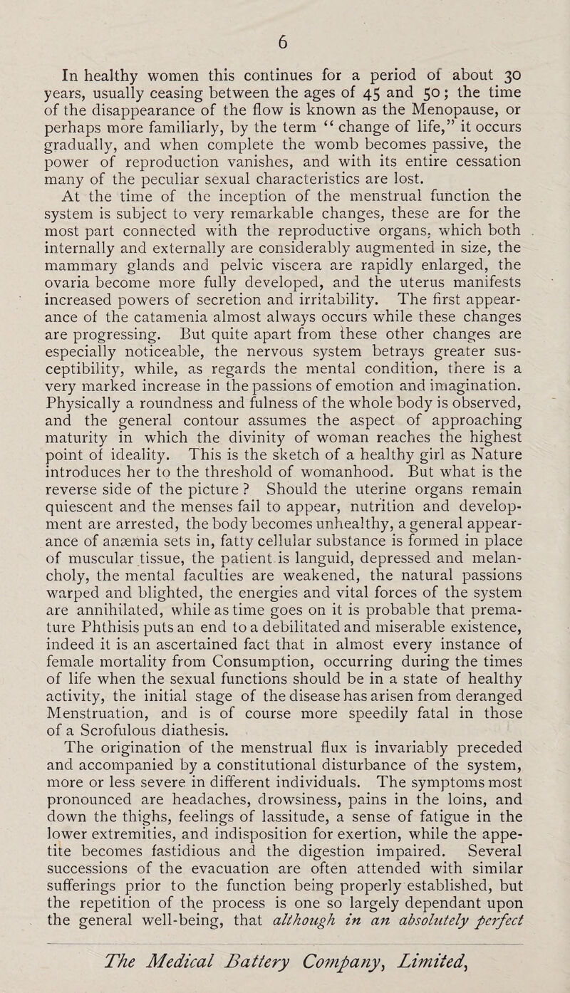 In healthy women this continues for a period of about 30 years, usually ceasing between the ages of 45 and 5° 5 the time of the disappearance of the flow is known as the Menopause, or perhaps more familiarly, by the term c< change of life,” it occurs gradually, and when complete the womb becomes passive, the power of reproduction vanishes, and with its entire cessation many of the peculiar sexual characteristics are lost. At the time of the inception of the menstrual function the system is subject to very remarkable changes, these are for the most part connected with the reproductive organs, which both internally and externally are considerably augmented in size, the mammary glands and pelvic viscera are rapidly enlarged, the ovaria become more fully developed, and the uterus manifests increased powers of secretion and irritability. The first appear¬ ance of the catamenia almost always occurs while these changes are progressing. But quite apart from these other changes are especially noticeable, the nervous system betrays greater sus¬ ceptibility, while, as regards the mental condition, there is a very marked increase in the passions of emotion and imagination. Physically a roundness and fulness of the wrhole body is observed, and the general contour assumes the aspect of approaching maturity in which the divinity of woman reaches the highest point of ideality. This is the sketch of a healthy girl as Nature introduces her to the threshold of womanhood. But what is the reverse side of the picture ? Should the uterine organs remain quiescent and the menses fail to appear, nutrition and develop¬ ment are arrested, the body becomes unhealthy, a general appear¬ ance of anaemia sets in, fatty cellular substance is formed in place of muscular tissue, the patient is languid, depressed and melan¬ choly, the mental faculties are weakened, the natural passions warped and blighted, the energies and vital forces of the system are annihilated, while as time goes on it is probable that prema¬ ture Phthisis puts an end to a debilitated and miserable existence, indeed it is an ascertained fact that in almost every instance of female mortality from Consumption, occurring during the times of life when the sexual functions should be in a state of healthy activity, the initial stage of the disease has arisen from deranged Menstruation, and is of course more speedily fatal in those of a Scrofulous diathesis. The origination of the menstrual flux is invariably preceded and accompanied by a constitutional disturbance of the system, more or less severe in different individuals. The symptoms most pronounced are headaches, drowsiness, pains in the loins, and down the thighs, feelings of lassitude, a sense of fatigue in the lower extremities, and indisposition for exertion, while the appe¬ tite becomes fastidious and the digestion impaired. Several successions of the evacuation are often attended with similar sufferings prior to the function being properly established, but the repetition of the process is one so largely dependant upon the general well-being, that although in an absolutely perfect