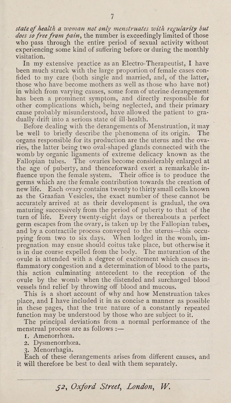state of health a woman not only menstruates with regularity but does so free from pain, the number is exceedingly limited of those who pass through the entire period of sexual activity without experiencing some kind of suffering before or during the monthly visitation. In my extensive practice as an Electro-Therapeutist, I have been much struck with the large proportion of female cases con¬ fided to my care (both single and married, and, of the latter, those who have become mothers as well as those who have not) in which from varying causes, some form of uterine derangement has been a prominent symptom, and directly responsible for other complications which, being neglected, and their primary cause probably misunderstood, have allowed the patient to gra¬ dually drift into a serious state of ill-health. Before dealing with the derangements of Menstruation, it may be well to briefly describe the phenomena of its origin. The organs responsible for its production are the uterus and the ova¬ ries, the latter being two oval-shaped glands connected with the womb by organic ligaments of extreme delicacy known as the Fallopian tubes. The ovaries become considerably enlarged at the age of puberty, and thenceforward exert a remarkable in¬ fluence upon the female system. Their office is to produce the germs which are the female contribution towards the creation of new life. Each ovary contains twenty to thirty small cells known as the Graafian Vesicles, the exact number of these cannot be accurately arrived at as their development is gradual, the ova maturing successively from the period of puberty to that of the turn of life. Every twenty-eight days or thereabouts a perfect germ escapes from the ovary, is taken up by the Fallopian tubes, and by a contractile process conveyed to the uterus—this occu¬ pying from two to six days. When lodged in the womb, im¬ pregnation may ensue should coitus take place, but otherwise it is in due course expelled from the body. The maturation of the ovule is attended with a degree of excitement which causes in¬ flammatory congestion and a determination of blood to the parts, this action culminating antecedent to the reception of the ovule by the womb when the distended and surcharged blood vessels find relief by throwing off blood and mucous. This is a short account of why and how Menstruation takes place, and I have included it in as concise a manner as possible in these pages, that the true nature of a constantly repeated function may be understood by those who are subject to it. The principal deviations from a normal performance of the menstrual process are as follows :— 1. Amenorrhoea. 2. Dysmenorrhoea. 3. Menorrhagia. Each of these derangements arises from different causes, and it will therefore be best to deal with them separately.
