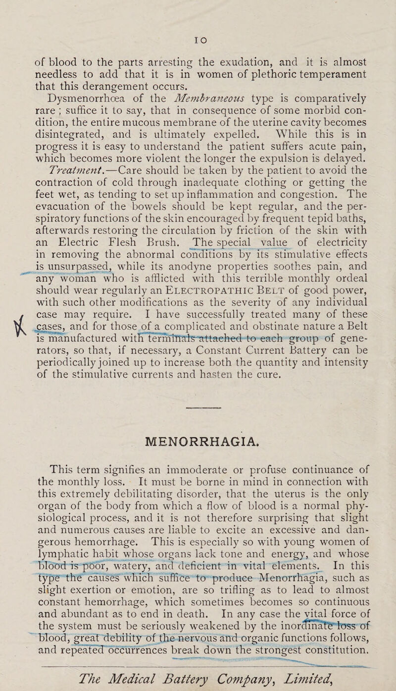 of blood to the parts arresting the exudation, and it is almost needless to add that it is in women of plethoric temperament that this derangement occurs. Dysmenorrhoea of the Membraneous type is comparatively rare ; suffice it to say, that in consequence of some morbid con¬ dition, the entire mucous membrane of the uterine cavity becomes disintegrated, and is ultimately expelled. While this is in progress it is easy to understand the patient suffers acute pain, which becomes more violent the longer the expulsion is delayed. Treatment.—Care should be taken by the patient to avoid the contraction of cold through inadequate clothing or getting the feet wet, as tending to set up inflammation and congestion. The evacuation of the bowels should be kept regular, and the per¬ spiratory functions of the skin encouraged by frequent tepid baths, afterwards restoring the circulation by friction of the skin with an Electric Flesh Brush. The special value of electricity in removing the abnormal conditions by its stimulative effects is unsurpassed, while its anodyne properties soothes pain, and any woman who is afflicted with this terrible monthly ordeal should wear regularly an Electropathic Belt of good power, with such other modifications as the severity of any individual case may require. I have successfully treated many of these cases, and for those ofa complicated and obstinate nature a Belt is manufactured with termfnais'attached to each group of gene¬ rators, so that, if necessary, a Constant Current Battery can be periodically joined up to increase both the quantity and intensity of the stimulative currents and hasten the cure. MENORRHAGIA. This term signifies an immoderate or profuse continuance of the monthly loss. It must be borne in mind in connection with this extremely debilitating disorder, that the uterus is the only organ of the body from which a flow of blood is a normal phy¬ siological process, and it is not therefore surprising that slight and numerous causes are liable to excite an excessive and dan¬ gerous hemorrhage. This is especially so wfith young women of lymphatic habit whose organs lack tone and energy, and whose blood is poor, watery, and deficient in vital elements. In this type the causes which suffice to produce Menorrhagia, such as slight exertion or emotion, are so trifling as to lead to almost constant hemorrhage, which sometimes becomes so continuous and abundant as to end in death. In any case the vital force of the system must be seriously weakened by the inordinate loss of blood, great debility of the nervous and organic functions follows, and repeated occurrences break down the strongest constitution.