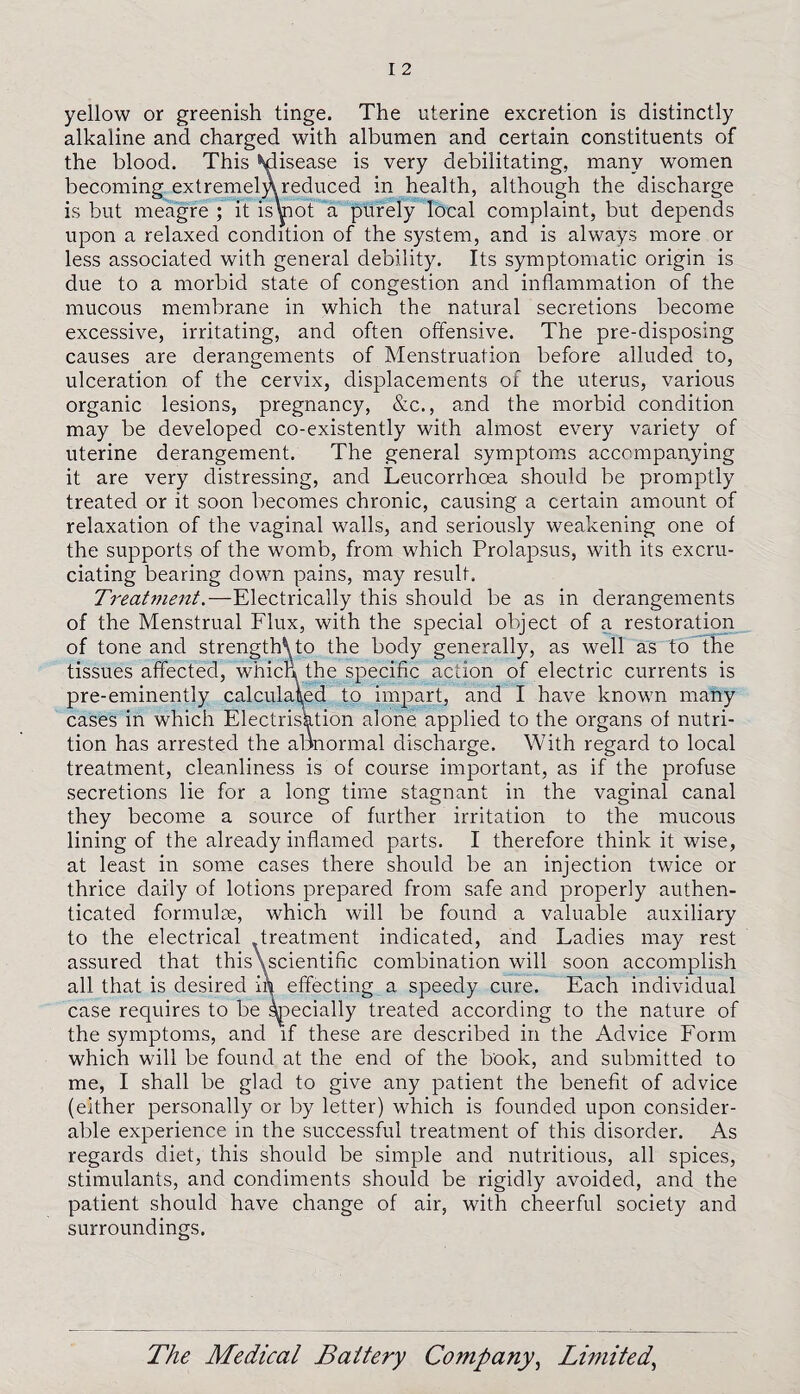 yellow or greenish tinge. The uterine excretion is distinctly alkaline and charged with albumen and certain constituents of the blood. This ^isease is very debilitating, many women becoming ext remem reduced in health, although the discharge is but meagre ; it is vnot a purely local complaint, but depends upon a relaxed condition of the system, and is always more or less associated with general debility. Its symptomatic origin is due to a morbid state of congestion and inflammation of the mucous membrane in which the natural secretions become excessive, irritating, and often offensive. The pre-disposing causes are derangements of Menstruation before alluded to, ulceration of the cervix, displacements of the uterus, various organic lesions, pregnancy, &c., and the morbid condition may be developed co-existently with almost every variety of uterine derangement. The general symptoms accompanying it are very distressing, and Leucorrhoea should be promptly treated or it soon becomes chronic, causing a certain amount of relaxation of the vaginal walls, and seriously weakening one of the supports of the womb, from which Prolapsus, with its excru¬ ciating bearing down pains, may result. Treatment.—Electrically this should be as in derangements of the Menstrual Flux, with the special object of a restoration of tone and strengths to the body generally, as well as to the tissues affected, which, the specific action of electric currents is pre-eminently calculated to impart, and I have known many cases in which Electrisation alone applied to the organs of nutri¬ tion has arrested the abnormal discharge. With regard to local treatment, cleanliness is of course important, as if the profuse secretions lie for a long time stagnant in the vaginal canal they become a source of further irritation to the mucous lining of the already inflamed parts. I therefore think it wise, at least in some cases there should be an injection twice or thrice daily of lotions prepared from safe and properly authen¬ ticated formulae, which will be found a valuable auxiliary to the electrical treatment indicated, and Ladies may rest assured that this\scientific combination will soon accomplish all that is desired in effecting a speedy cure. Each individual case requires to be specially treated according to the nature of the symptoms, and if these are described in the Advice Form which will be found at the end of the book, and submitted to me, I shall be glad to give any patient the benefit of advice (either personally or by letter) which is founded upon consider¬ able experience in the successful treatment of this disorder. As regards diet, this should be simple and nutritious, all spices, stimulants, and condiments should be rigidly avoided, and the patient should have change of air, with cheerful society and surroundings.